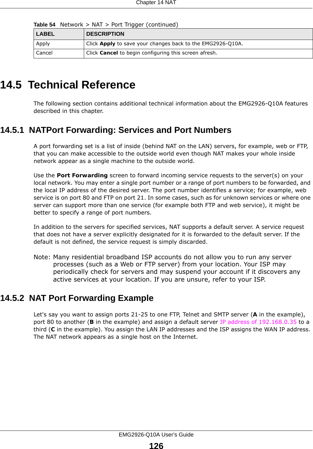 Chapter 14 NATEMG2926-Q10A User’s Guide12614.5  Technical ReferenceThe following section contains additional technical information about the EMG2926-Q10A features described in this chapter.14.5.1  NATPort Forwarding: Services and Port NumbersA port forwarding set is a list of inside (behind NAT on the LAN) servers, for example, web or FTP, that you can make accessible to the outside world even though NAT makes your whole inside network appear as a single machine to the outside world. Use the Port Forwarding screen to forward incoming service requests to the server(s) on your local network. You may enter a single port number or a range of port numbers to be forwarded, and the local IP address of the desired server. The port number identifies a service; for example, web service is on port 80 and FTP on port 21. In some cases, such as for unknown services or where one server can support more than one service (for example both FTP and web service), it might be better to specify a range of port numbers.In addition to the servers for specified services, NAT supports a default server. A service request that does not have a server explicitly designated for it is forwarded to the default server. If the default is not defined, the service request is simply discarded.Note: Many residential broadband ISP accounts do not allow you to run any server processes (such as a Web or FTP server) from your location. Your ISP may periodically check for servers and may suspend your account if it discovers any active services at your location. If you are unsure, refer to your ISP.14.5.2  NAT Port Forwarding ExampleLet&apos;s say you want to assign ports 21-25 to one FTP, Telnet and SMTP server (A in the example), port 80 to another (B in the example) and assign a default server IP address of 192.168.0.35 to a third (C in the example). You assign the LAN IP addresses and the ISP assigns the WAN IP address. The NAT network appears as a single host on the Internet.Apply Click Apply to save your changes back to the EMG2926-Q10A.Cancel Click Cancel to begin configuring this screen afresh.Table 54   Network &gt; NAT &gt; Port Trigger (continued)LABEL DESCRIPTION