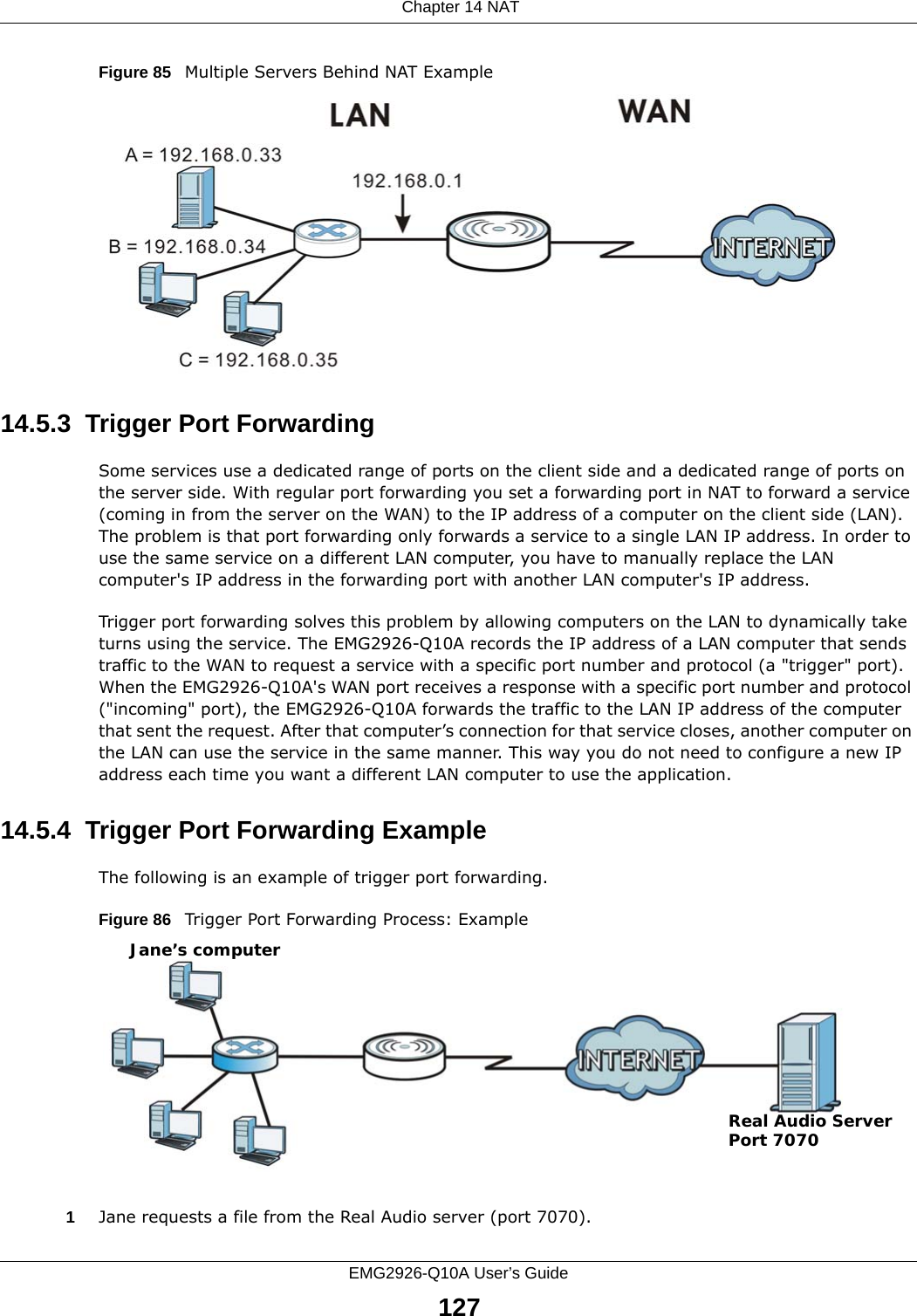  Chapter 14 NATEMG2926-Q10A User’s Guide127Figure 85   Multiple Servers Behind NAT Example14.5.3  Trigger Port Forwarding Some services use a dedicated range of ports on the client side and a dedicated range of ports on the server side. With regular port forwarding you set a forwarding port in NAT to forward a service (coming in from the server on the WAN) to the IP address of a computer on the client side (LAN). The problem is that port forwarding only forwards a service to a single LAN IP address. In order to use the same service on a different LAN computer, you have to manually replace the LAN computer&apos;s IP address in the forwarding port with another LAN computer&apos;s IP address. Trigger port forwarding solves this problem by allowing computers on the LAN to dynamically take turns using the service. The EMG2926-Q10A records the IP address of a LAN computer that sends traffic to the WAN to request a service with a specific port number and protocol (a &quot;trigger&quot; port). When the EMG2926-Q10A&apos;s WAN port receives a response with a specific port number and protocol (&quot;incoming&quot; port), the EMG2926-Q10A forwards the traffic to the LAN IP address of the computer that sent the request. After that computer’s connection for that service closes, another computer on the LAN can use the service in the same manner. This way you do not need to configure a new IP address each time you want a different LAN computer to use the application.14.5.4  Trigger Port Forwarding Example The following is an example of trigger port forwarding.Figure 86   Trigger Port Forwarding Process: Example1Jane requests a file from the Real Audio server (port 7070).Jane’s computerReal Audio ServerPort 7070