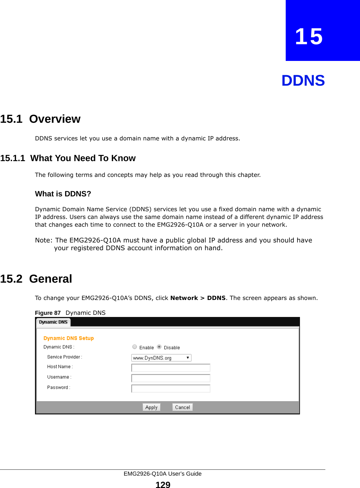 EMG2926-Q10A User’s Guide129CHAPTER   15DDNS15.1  Overview DDNS services let you use a domain name with a dynamic IP address.15.1.1  What You Need To KnowThe following terms and concepts may help as you read through this chapter.What is DDNS?Dynamic Domain Name Service (DDNS) services let you use a fixed domain name with a dynamic IP address. Users can always use the same domain name instead of a different dynamic IP address that changes each time to connect to the EMG2926-Q10A or a server in your network.Note: The EMG2926-Q10A must have a public global IP address and you should have your registered DDNS account information on hand.15.2  General   To change your EMG2926-Q10A’s DDNS, click Network &gt; DDNS. The screen appears as shown.Figure 87   Dynamic DNS