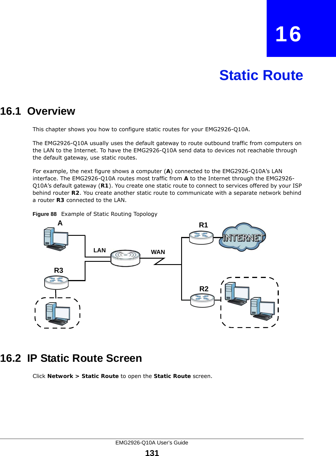 EMG2926-Q10A User’s Guide131CHAPTER   16Static Route16.1  Overview   This chapter shows you how to configure static routes for your EMG2926-Q10A.The EMG2926-Q10A usually uses the default gateway to route outbound traffic from computers on the LAN to the Internet. To have the EMG2926-Q10A send data to devices not reachable through the default gateway, use static routes.For example, the next figure shows a computer (A) connected to the EMG2926-Q10A’s LAN interface. The EMG2926-Q10A routes most traffic from A to the Internet through the EMG2926-Q10A’s default gateway (R1). You create one static route to connect to services offered by your ISP behind router R2. You create another static route to communicate with a separate network behind a router R3 connected to the LAN.Figure 88   Example of Static Routing Topology16.2  IP Static Route Screen Click Network &gt; Static Route to open the Static Route screen. WANR1R2AR3LAN