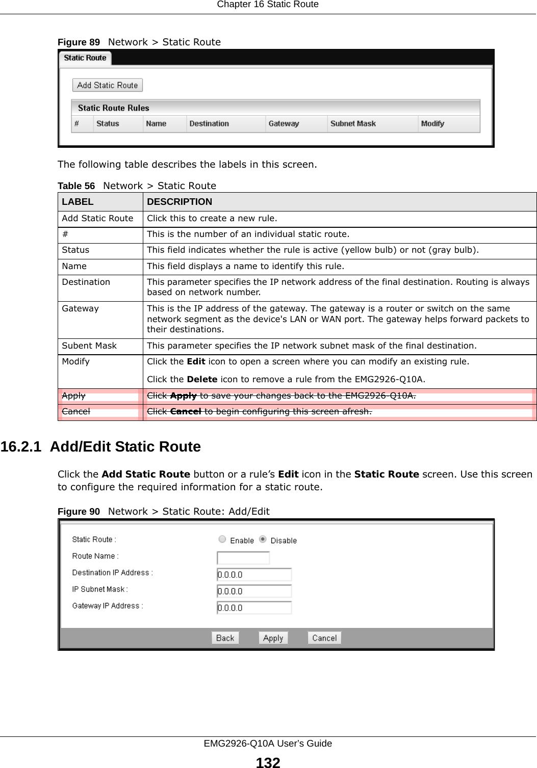 Chapter 16 Static RouteEMG2926-Q10A User’s Guide132Figure 89   Network &gt; Static RouteThe following table describes the labels in this screen. 16.2.1  Add/Edit Static Route  Click the Add Static Route button or a rule’s Edit icon in the Static Route screen. Use this screen to configure the required information for a static route. Figure 90   Network &gt; Static Route: Add/Edit Table 56   Network &gt; Static RouteLABEL DESCRIPTIONAdd Static Route Click this to create a new rule.#This is the number of an individual static route.Status This field indicates whether the rule is active (yellow bulb) or not (gray bulb).Name This field displays a name to identify this rule.Destination This parameter specifies the IP network address of the final destination. Routing is always based on network number. Gateway This is the IP address of the gateway. The gateway is a router or switch on the same network segment as the device&apos;s LAN or WAN port. The gateway helps forward packets to their destinations.Subent Mask This parameter specifies the IP network subnet mask of the final destination.Modify Click the Edit icon to open a screen where you can modify an existing rule. Click the Delete icon to remove a rule from the EMG2926-Q10A.Apply Click Apply to save your changes back to the EMG2926-Q10A.Cancel Click Cancel to begin configuring this screen afresh.
