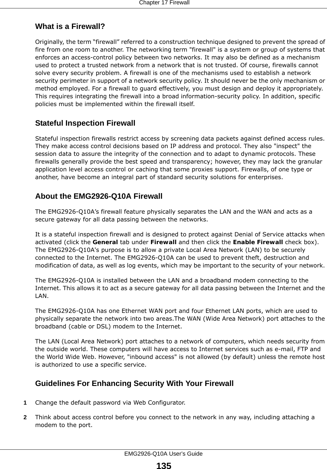  Chapter 17 FirewallEMG2926-Q10A User’s Guide135What is a Firewall?Originally, the term “firewall” referred to a construction technique designed to prevent the spread of fire from one room to another. The networking term &quot;firewall&quot; is a system or group of systems that enforces an access-control policy between two networks. It may also be defined as a mechanism used to protect a trusted network from a network that is not trusted. Of course, firewalls cannot solve every security problem. A firewall is one of the mechanisms used to establish a network security perimeter in support of a network security policy. It should never be the only mechanism or method employed. For a firewall to guard effectively, you must design and deploy it appropriately. This requires integrating the firewall into a broad information-security policy. In addition, specific policies must be implemented within the firewall itself. Stateful Inspection Firewall Stateful inspection firewalls restrict access by screening data packets against defined access rules. They make access control decisions based on IP address and protocol. They also &quot;inspect&quot; the session data to assure the integrity of the connection and to adapt to dynamic protocols. These firewalls generally provide the best speed and transparency; however, they may lack the granular application level access control or caching that some proxies support. Firewalls, of one type or another, have become an integral part of standard security solutions for enterprises.About the EMG2926-Q10A FirewallThe EMG2926-Q10A’s firewall feature physically separates the LAN and the WAN and acts as a secure gateway for all data passing between the networks.It is a stateful inspection firewall and is designed to protect against Denial of Service attacks when activated (click the General tab under Firewall and then click the Enable Firewall check box). The EMG2926-Q10A&apos;s purpose is to allow a private Local Area Network (LAN) to be securely connected to the Internet. The EMG2926-Q10A can be used to prevent theft, destruction and modification of data, as well as log events, which may be important to the security of your network. The EMG2926-Q10A is installed between the LAN and a broadband modem connecting to the Internet. This allows it to act as a secure gateway for all data passing between the Internet and the LAN.The EMG2926-Q10A has one Ethernet WAN port and four Ethernet LAN ports, which are used to physically separate the network into two areas.The WAN (Wide Area Network) port attaches to the broadband (cable or DSL) modem to the Internet.The LAN (Local Area Network) port attaches to a network of computers, which needs security from the outside world. These computers will have access to Internet services such as e-mail, FTP and the World Wide Web. However, &quot;inbound access&quot; is not allowed (by default) unless the remote host is authorized to use a specific service.Guidelines For Enhancing Security With Your Firewall1Change the default password via Web Configurator. 2Think about access control before you connect to the network in any way, including attaching a modem to the port. 