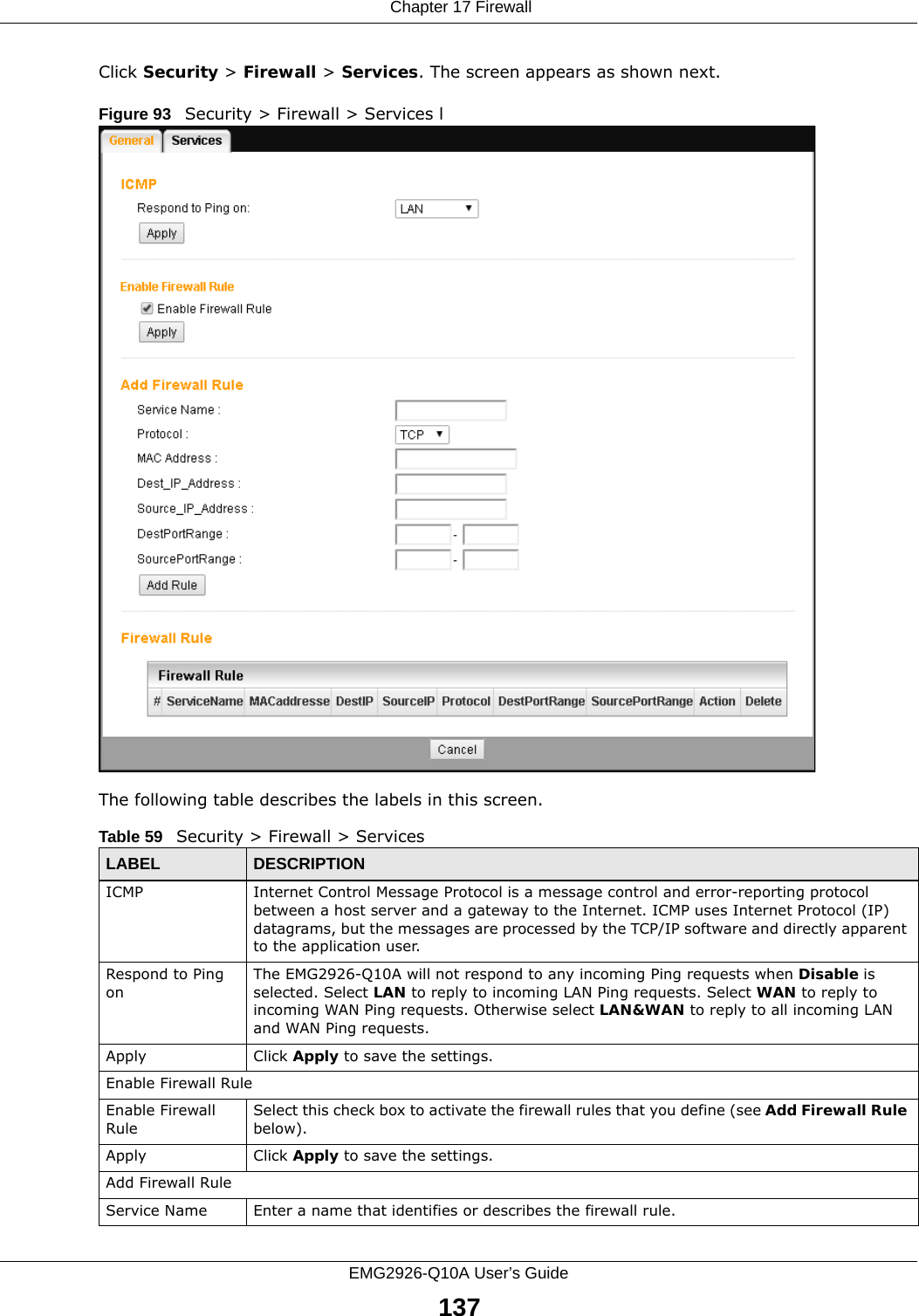  Chapter 17 FirewallEMG2926-Q10A User’s Guide137Click Security &gt; Firewall &gt; Services. The screen appears as shown next. Figure 93   Security &gt; Firewall &gt; Services lThe following table describes the labels in this screen.Table 59   Security &gt; Firewall &gt; ServicesLABEL DESCRIPTIONICMP Internet Control Message Protocol is a message control and error-reporting protocol between a host server and a gateway to the Internet. ICMP uses Internet Protocol (IP) datagrams, but the messages are processed by the TCP/IP software and directly apparent to the application user. Respond to Ping onThe EMG2926-Q10A will not respond to any incoming Ping requests when Disable is selected. Select LAN to reply to incoming LAN Ping requests. Select WAN to reply to incoming WAN Ping requests. Otherwise select LAN&amp;WAN to reply to all incoming LAN and WAN Ping requests. Apply Click Apply to save the settings. Enable Firewall RuleEnable Firewall RuleSelect this check box to activate the firewall rules that you define (see Add Firewall Rule below).Apply Click Apply to save the settings. Add Firewall RuleService Name Enter a name that identifies or describes the firewall rule.
