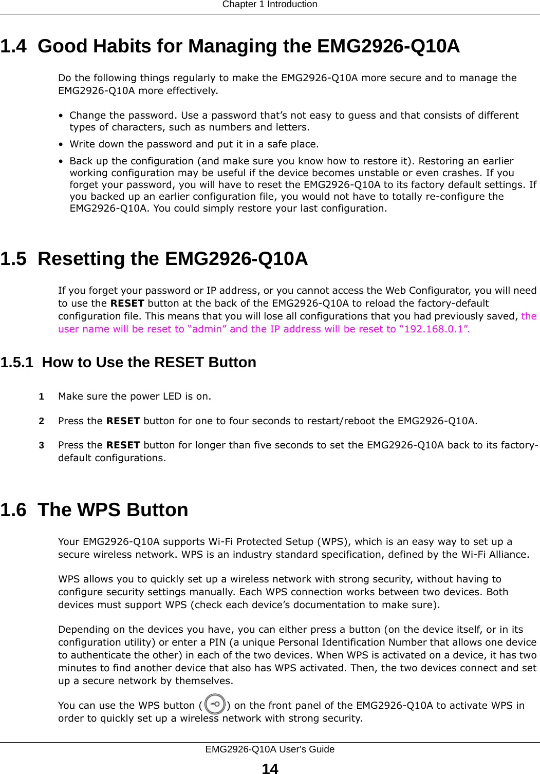 Chapter 1 IntroductionEMG2926-Q10A User’s Guide141.4  Good Habits for Managing the EMG2926-Q10ADo the following things regularly to make the EMG2926-Q10A more secure and to manage the EMG2926-Q10A more effectively.• Change the password. Use a password that’s not easy to guess and that consists of different types of characters, such as numbers and letters.• Write down the password and put it in a safe place.• Back up the configuration (and make sure you know how to restore it). Restoring an earlier working configuration may be useful if the device becomes unstable or even crashes. If you forget your password, you will have to reset the EMG2926-Q10A to its factory default settings. If you backed up an earlier configuration file, you would not have to totally re-configure the EMG2926-Q10A. You could simply restore your last configuration.1.5  Resetting the EMG2926-Q10AIf you forget your password or IP address, or you cannot access the Web Configurator, you will need to use the RESET button at the back of the EMG2926-Q10A to reload the factory-default configuration file. This means that you will lose all configurations that you had previously saved, the user name will be reset to “admin” and the IP address will be reset to “192.168.0.1”.1.5.1  How to Use the RESET Button1Make sure the power LED is on.2Press the RESET button for one to four seconds to restart/reboot the EMG2926-Q10A.3Press the RESET button for longer than five seconds to set the EMG2926-Q10A back to its factory-default configurations.1.6  The WPS ButtonYour EMG2926-Q10A supports Wi-Fi Protected Setup (WPS), which is an easy way to set up a secure wireless network. WPS is an industry standard specification, defined by the Wi-Fi Alliance.WPS allows you to quickly set up a wireless network with strong security, without having to configure security settings manually. Each WPS connection works between two devices. Both devices must support WPS (check each device’s documentation to make sure). Depending on the devices you have, you can either press a button (on the device itself, or in its configuration utility) or enter a PIN (a unique Personal Identification Number that allows one device to authenticate the other) in each of the two devices. When WPS is activated on a device, it has two minutes to find another device that also has WPS activated. Then, the two devices connect and set up a secure network by themselves.You can use the WPS button ( ) on the front panel of the EMG2926-Q10A to activate WPS in order to quickly set up a wireless network with strong security.