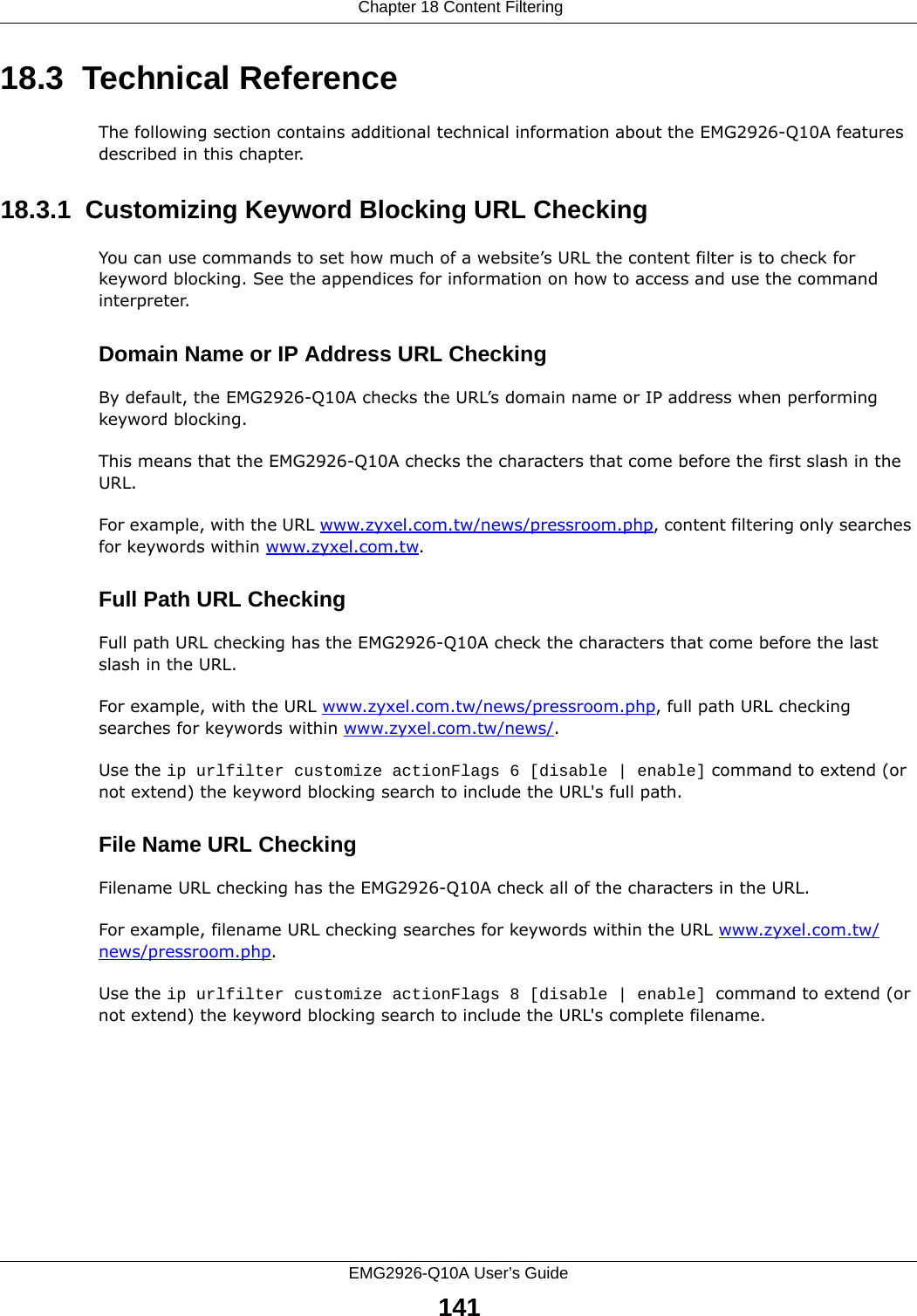  Chapter 18 Content FilteringEMG2926-Q10A User’s Guide14118.3  Technical ReferenceThe following section contains additional technical information about the EMG2926-Q10A features described in this chapter.18.3.1  Customizing Keyword Blocking URL CheckingYou can use commands to set how much of a website’s URL the content filter is to check for keyword blocking. See the appendices for information on how to access and use the command interpreter.Domain Name or IP Address URL CheckingBy default, the EMG2926-Q10A checks the URL’s domain name or IP address when performing keyword blocking.This means that the EMG2926-Q10A checks the characters that come before the first slash in the URL.For example, with the URL www.zyxel.com.tw/news/pressroom.php, content filtering only searches for keywords within www.zyxel.com.tw.Full Path URL CheckingFull path URL checking has the EMG2926-Q10A check the characters that come before the last slash in the URL.For example, with the URL www.zyxel.com.tw/news/pressroom.php, full path URL checking searches for keywords within www.zyxel.com.tw/news/.Use the ip urlfilter customize actionFlags 6 [disable | enable] command to extend (or not extend) the keyword blocking search to include the URL&apos;s full path.File Name URL CheckingFilename URL checking has the EMG2926-Q10A check all of the characters in the URL.For example, filename URL checking searches for keywords within the URL www.zyxel.com.tw/news/pressroom.php.Use the ip urlfilter customize actionFlags 8 [disable | enable] command to extend (or not extend) the keyword blocking search to include the URL&apos;s complete filename.