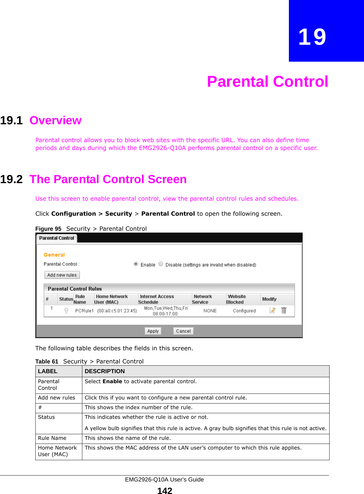EMG2926-Q10A User’s Guide142CHAPTER   19Parental Control19.1  OverviewParental control allows you to block web sites with the specific URL. You can also define time periods and days during which the EMG2926-Q10A performs parental control on a specific user. 19.2  The Parental Control ScreenUse this screen to enable parental control, view the parental control rules and schedules.Click Configuration &gt; Security &gt; Parental Control to open the following screen. Figure 95   Security &gt; Parental Control The following table describes the fields in this screen. Table 61   Security &gt; Parental ControlLABEL DESCRIPTIONParental ControlSelect Enable to activate parental control.Add new rules Click this if you want to configure a new parental control rule.#This shows the index number of the rule.Status This indicates whether the rule is active or not.A yellow bulb signifies that this rule is active. A gray bulb signifies that this rule is not active.Rule Name This shows the name of the rule.Home Network User (MAC)This shows the MAC address of the LAN user’s computer to which this rule applies.