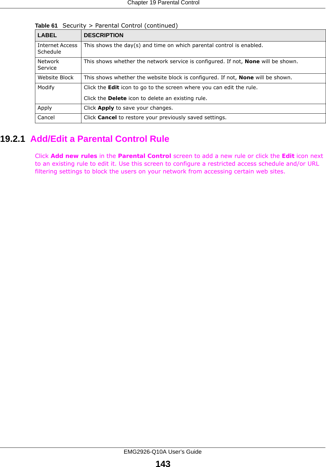  Chapter 19 Parental ControlEMG2926-Q10A User’s Guide14319.2.1  Add/Edit a Parental Control RuleClick Add new rules in the Parental Control screen to add a new rule or click the Edit icon next to an existing rule to edit it. Use this screen to configure a restricted access schedule and/or URL filtering settings to block the users on your network from accessing certain web sites.Internet Access ScheduleThis shows the day(s) and time on which parental control is enabled.Network ServiceThis shows whether the network service is configured. If not, None will be shown.Website Block This shows whether the website block is configured. If not, None will be shown.Modify Click the Edit icon to go to the screen where you can edit the rule.Click the Delete icon to delete an existing rule.Apply Click Apply to save your changes.Cancel Click Cancel to restore your previously saved settings.Table 61   Security &gt; Parental Control (continued)LABEL DESCRIPTION