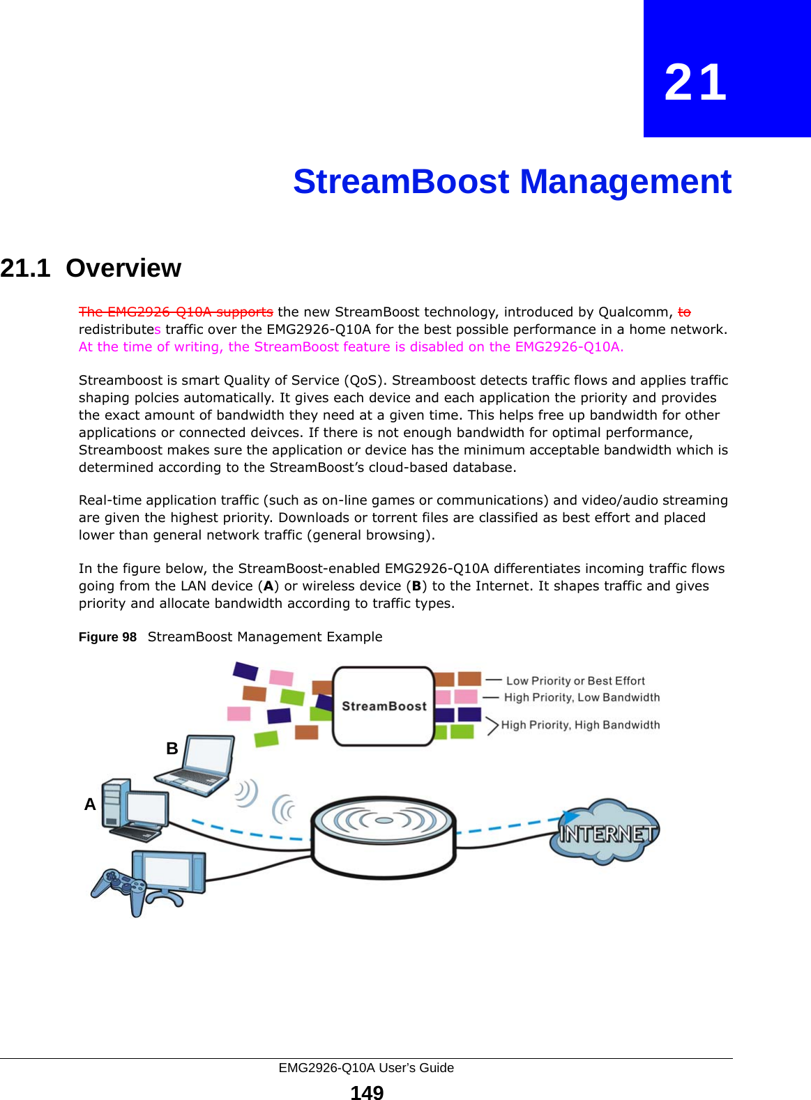 EMG2926-Q10A User’s Guide149CHAPTER   21StreamBoost Management21.1  Overview The EMG2926-Q10A supports the new StreamBoost technology, introduced by Qualcomm, to redistributes traffic over the EMG2926-Q10A for the best possible performance in a home network. At the time of writing, the StreamBoost feature is disabled on the EMG2926-Q10A. Streamboost is smart Quality of Service (QoS). Streamboost detects traffic flows and applies traffic shaping polcies automatically. It gives each device and each application the priority and provides the exact amount of bandwidth they need at a given time. This helps free up bandwidth for other applications or connected deivces. If there is not enough bandwidth for optimal performance, Streamboost makes sure the application or device has the minimum acceptable bandwidth which is determined according to the StreamBoost’s cloud-based database. Real-time application traffic (such as on-line games or communications) and video/audio streaming are given the highest priority. Downloads or torrent files are classified as best effort and placed lower than general network traffic (general browsing).In the figure below, the StreamBoost-enabled EMG2926-Q10A differentiates incoming traffic flows going from the LAN device (A) or wireless device (B) to the Internet. It shapes traffic and gives priority and allocate bandwidth according to traffic types.Figure 98   StreamBoost Management ExampleAB
