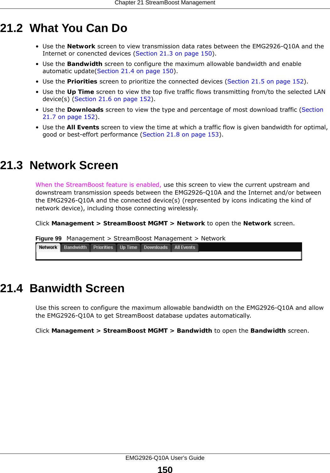 Chapter 21 StreamBoost ManagementEMG2926-Q10A User’s Guide15021.2  What You Can Do•Use the Network screen to view transmission data rates between the EMG2926-Q10A and the Internet or conencted devices (Section 21.3 on page 150).•Use the Bandwidth screen to configure the maximum allowable bandwidth and enable automatic update(Section 21.4 on page 150).•Use the Priorities screen to prioritize the connected devices (Section 21.5 on page 152).•Use the Up Time screen to view the top five traffic flows transmitting from/to the selected LAN device(s) (Section 21.6 on page 152).•Use the Downloads screen to view the type and percentage of most download traffic (Section 21.7 on page 152).•Use the All Events screen to view the time at which a traffic flow is given bandwidth for optimal, good or best-effort performance (Section 21.8 on page 153).21.3  Network Screen When the StreamBoost feature is enabled, use this screen to view the current upstream and downstream transmission speeds between the EMG2926-Q10A and the Internet and/or between the EMG2926-Q10A and the connected device(s) (represented by icons indicating the kind of network device), including those connecting wirelessly.Click Management &gt; StreamBoost MGMT &gt; Network to open the Network screen.Figure 99   Management &gt; StreamBoost Management &gt; Network   21.4  Banwidth ScreenUse this screen to configure the maximum allowable bandwidth on the EMG2926-Q10A and allow the EMG2926-Q10A to get StreamBoost database updates automatically.Click Management &gt; StreamBoost MGMT &gt; Bandwidth to open the Bandwidth screen.