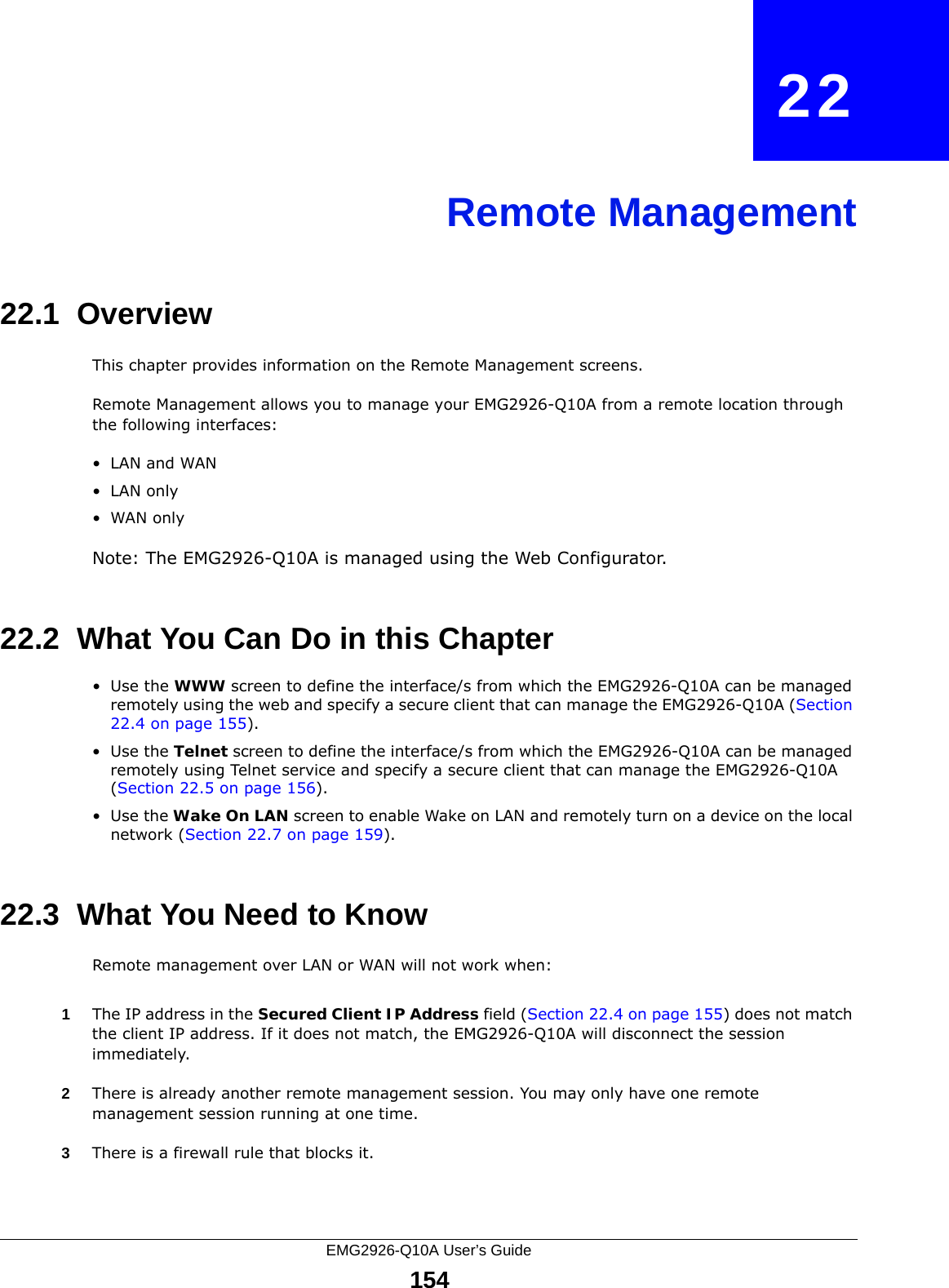 EMG2926-Q10A User’s Guide154CHAPTER   22Remote Management22.1  OverviewThis chapter provides information on the Remote Management screens. Remote Management allows you to manage your EMG2926-Q10A from a remote location through the following interfaces:•LAN and WAN•LAN only•WAN onlyNote: The EMG2926-Q10A is managed using the Web Configurator.22.2  What You Can Do in this Chapter•Use the WWW screen to define the interface/s from which the EMG2926-Q10A can be managed remotely using the web and specify a secure client that can manage the EMG2926-Q10A (Section 22.4 on page 155).•Use the Telnet screen to define the interface/s from which the EMG2926-Q10A can be managed remotely using Telnet service and specify a secure client that can manage the EMG2926-Q10A (Section 22.5 on page 156).•Use the Wake On LAN screen to enable Wake on LAN and remotely turn on a device on the local network (Section 22.7 on page 159).22.3  What You Need to KnowRemote management over LAN or WAN will not work when:1The IP address in the Secured Client IP Address field (Section 22.4 on page 155) does not match the client IP address. If it does not match, the EMG2926-Q10A will disconnect the session immediately.2There is already another remote management session. You may only have one remote management session running at one time.3There is a firewall rule that blocks it.