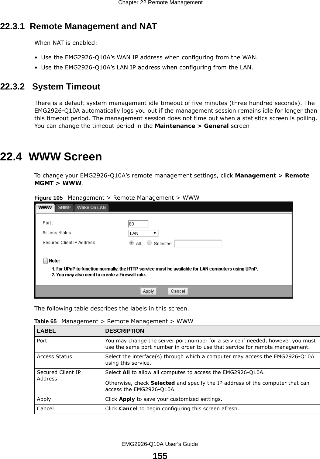  Chapter 22 Remote ManagementEMG2926-Q10A User’s Guide15522.3.1  Remote Management and NATWhen NAT is enabled:• Use the EMG2926-Q10A’s WAN IP address when configuring from the WAN. • Use the EMG2926-Q10A’s LAN IP address when configuring from the LAN.22.3.2   System TimeoutThere is a default system management idle timeout of five minutes (three hundred seconds). The EMG2926-Q10A automatically logs you out if the management session remains idle for longer than this timeout period. The management session does not time out when a statistics screen is polling. You can change the timeout period in the Maintenance &gt; General screen22.4  WWW Screen    To change your EMG2926-Q10A’s remote management settings, click Management &gt; Remote MGMT &gt; WWW.Figure 105   Management &gt; Remote Management &gt; WWW The following table describes the labels in this screen.Table 65   Management &gt; Remote Management &gt; WWWLABEL DESCRIPTIONPort You may change the server port number for a service if needed, however you must use the same port number in order to use that service for remote management.Access Status Select the interface(s) through which a computer may access the EMG2926-Q10A using this service.Secured Client IP AddressSelect All to allow all computes to access the EMG2926-Q10A.Otherwise, check Selected and specify the IP address of the computer that can access the EMG2926-Q10A.Apply Click Apply to save your customized settings. Cancel Click Cancel to begin configuring this screen afresh.