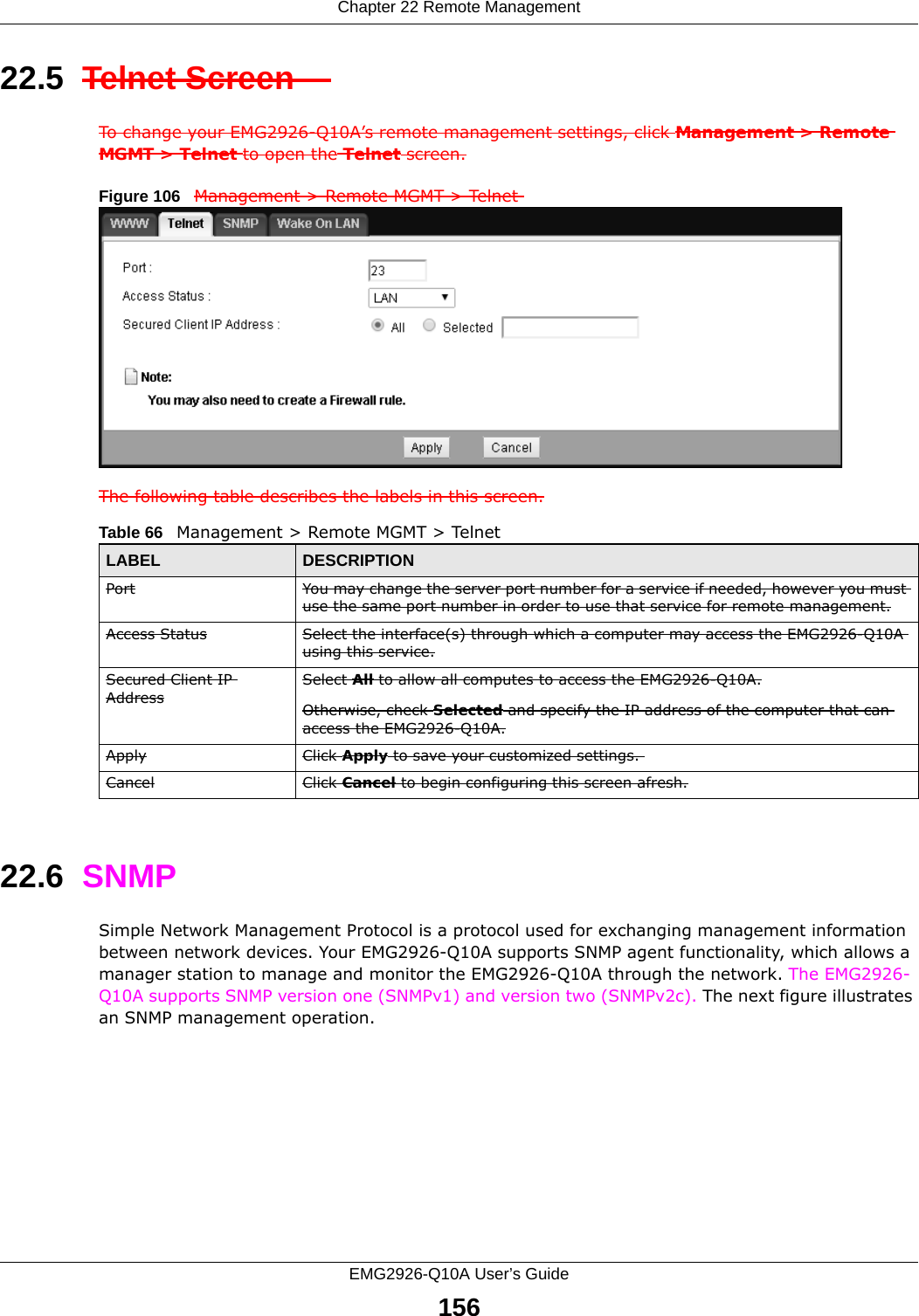 Chapter 22 Remote ManagementEMG2926-Q10A User’s Guide15622.5  Telnet Screen    To change your EMG2926-Q10A’s remote management settings, click Management &gt; Remote MGMT &gt; Telnet to open the Telnet screen.Figure 106   Management &gt; Remote MGMT &gt; Telnet The following table describes the labels in this screen.22.6  SNMPSimple Network Management Protocol is a protocol used for exchanging management information between network devices. Your EMG2926-Q10A supports SNMP agent functionality, which allows a manager station to manage and monitor the EMG2926-Q10A through the network. The EMG2926-Q10A supports SNMP version one (SNMPv1) and version two (SNMPv2c). The next figure illustrates an SNMP management operation.   Table 66   Management &gt; Remote MGMT &gt; TelnetLABEL DESCRIPTIONPort You may change the server port number for a service if needed, however you must use the same port number in order to use that service for remote management.Access Status Select the interface(s) through which a computer may access the EMG2926-Q10A using this service.Secured Client IP AddressSelect All to allow all computes to access the EMG2926-Q10A.Otherwise, check Selected and specify the IP address of the computer that can access the EMG2926-Q10A.Apply Click Apply to save your customized settings. Cancel Click Cancel to begin configuring this screen afresh.