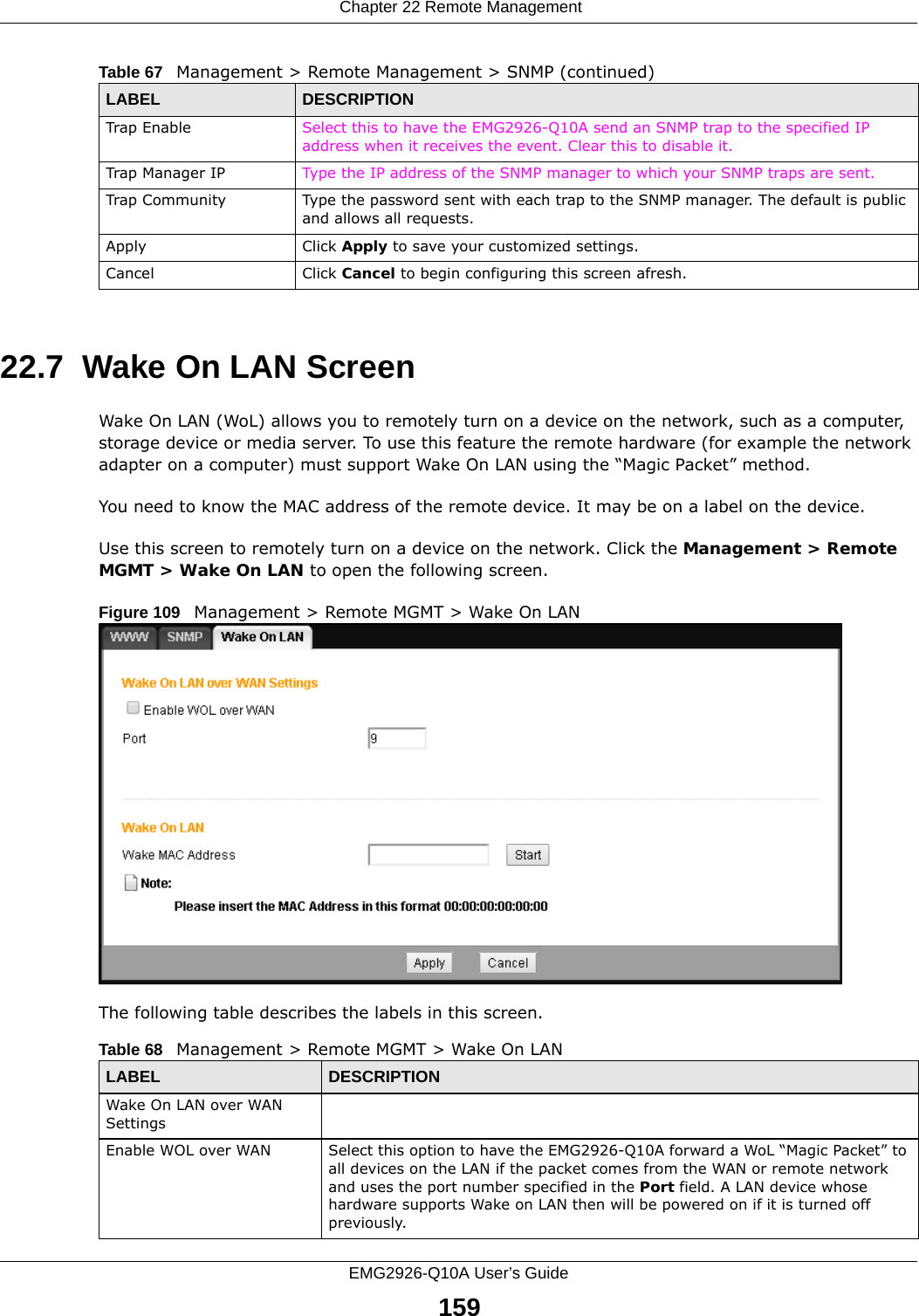  Chapter 22 Remote ManagementEMG2926-Q10A User’s Guide15922.7  Wake On LAN ScreenWake On LAN (WoL) allows you to remotely turn on a device on the network, such as a computer, storage device or media server. To use this feature the remote hardware (for example the network adapter on a computer) must support Wake On LAN using the “Magic Packet” method. You need to know the MAC address of the remote device. It may be on a label on the device.Use this screen to remotely turn on a device on the network. Click the Management &gt; Remote MGMT &gt; Wake On LAN to open the following screen.Figure 109   Management &gt; Remote MGMT &gt; Wake On LAN The following table describes the labels in this screen. Trap Enable Select this to have the EMG2926-Q10A send an SNMP trap to the specified IP address when it receives the event. Clear this to disable it.Trap Manager IP Type the IP address of the SNMP manager to which your SNMP traps are sent.Trap Community Type the password sent with each trap to the SNMP manager. The default is public and allows all requests.Apply Click Apply to save your customized settings. Cancel Click Cancel to begin configuring this screen afresh.Table 67   Management &gt; Remote Management &gt; SNMP (continued)LABEL DESCRIPTIONTable 68   Management &gt; Remote MGMT &gt; Wake On LANLABEL DESCRIPTIONWake On LAN over WAN Settings Enable WOL over WAN Select this option to have the EMG2926-Q10A forward a WoL “Magic Packet” to all devices on the LAN if the packet comes from the WAN or remote network and uses the port number specified in the Port field. A LAN device whose hardware supports Wake on LAN then will be powered on if it is turned off previously.