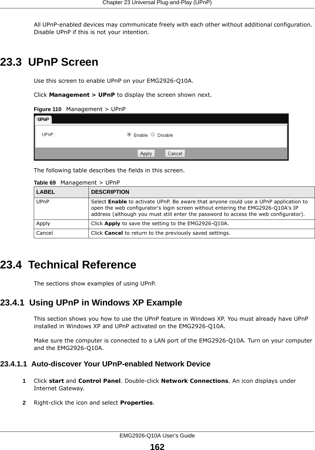 Chapter 23 Universal Plug-and-Play (UPnP)EMG2926-Q10A User’s Guide162All UPnP-enabled devices may communicate freely with each other without additional configuration. Disable UPnP if this is not your intention. 23.3  UPnP Screen Use this screen to enable UPnP on your EMG2926-Q10A.Click Management &gt; UPnP to display the screen shown next. Figure 110   Management &gt; UPnPThe following table describes the fields in this screen.23.4  Technical ReferenceThe sections show examples of using UPnP. 23.4.1  Using UPnP in Windows XP ExampleThis section shows you how to use the UPnP feature in Windows XP. You must already have UPnP installed in Windows XP and UPnP activated on the EMG2926-Q10A.Make sure the computer is connected to a LAN port of the EMG2926-Q10A. Turn on your computer and the EMG2926-Q10A. 23.4.1.1  Auto-discover Your UPnP-enabled Network Device1Click start and Control Panel. Double-click Network Connections. An icon displays under Internet Gateway.2Right-click the icon and select Properties. Table 69   Management &gt; UPnPLABEL DESCRIPTIONUPnP Select Enable to activate UPnP. Be aware that anyone could use a UPnP application to open the web configurator&apos;s login screen without entering the EMG2926-Q10A&apos;s IP address (although you must still enter the password to access the web configurator).Apply Click Apply to save the setting to the EMG2926-Q10A.Cancel Click Cancel to return to the previously saved settings.