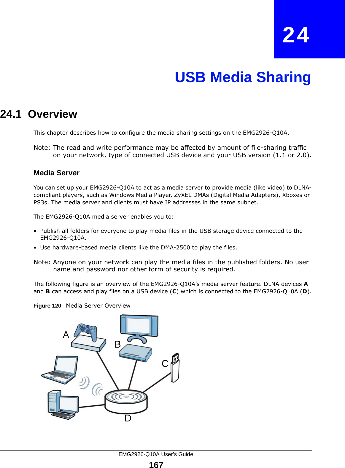 EMG2926-Q10A User’s Guide167CHAPTER   24USB Media Sharing24.1  OverviewThis chapter describes how to configure the media sharing settings on the EMG2926-Q10A.Note: The read and write performance may be affected by amount of file-sharing traffic on your network, type of connected USB device and your USB version (1.1 or 2.0).Media ServerYou can set up your EMG2926-Q10A to act as a media server to provide media (like video) to DLNA-compliant players, such as Windows Media Player, ZyXEL DMAs (Digital Media Adapters), Xboxes or PS3s. The media server and clients must have IP addresses in the same subnet.The EMG2926-Q10A media server enables you to:• Publish all folders for everyone to play media files in the USB storage device connected to the EMG2926-Q10A.• Use hardware-based media clients like the DMA-2500 to play the files.Note: Anyone on your network can play the media files in the published folders. No user name and password nor other form of security is required. The following figure is an overview of the EMG2926-Q10A’s media server feature. DLNA devices A and B can access and play files on a USB device (C) which is connected to the EMG2926-Q10A (D).Figure 120   Media Server OverviewABCD