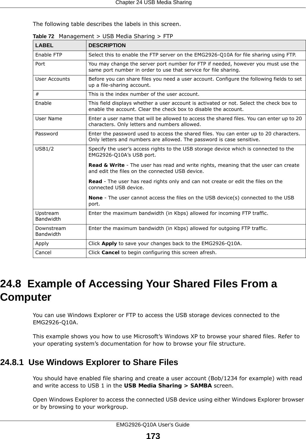  Chapter 24 USB Media SharingEMG2926-Q10A User’s Guide173The following table describes the labels in this screen.24.8  Example of Accessing Your Shared Files From a Computer You can use Windows Explorer or FTP to access the USB storage devices connected to the EMG2926-Q10A.This example shows you how to use Microsoft’s Windows XP to browse your shared files. Refer to your operating system’s documentation for how to browse your file structure. 24.8.1  Use Windows Explorer to Share Files You should have enabled file sharing and create a user account (Bob/1234 for example) with read and write access to USB 1 in the USB Media Sharing &gt; SAMBA screen.Open Windows Explorer to access the connected USB device using either Windows Explorer browser or by browsing to your workgroup.Table 72   Management &gt; USB Media Sharing &gt; FTPLABEL DESCRIPTIONEnable FTP Select this to enable the FTP server on the EMG2926-Q10A for file sharing using FTP.Port You may change the server port number for FTP if needed, however you must use the same port number in order to use that service for file sharing.User Accounts Before you can share files you need a user account. Configure the following fields to set up a file-sharing account. #This is the index number of the user account.Enable This field displays whether a user account is activated or not. Select the check box to enable the account. Clear the check box to disable the account.User Name Enter a user name that will be allowed to access the shared files. You can enter up to 20 characters. Only letters and numbers allowed.Password Enter the password used to access the shared files. You can enter up to 20 characters. Only letters and numbers are allowed. The password is case sensitive.USB1/2 Specify the user’s access rights to the USB storage device which is connected to the EMG2926-Q10A’s USB port.Read &amp; Write - The user has read and write rights, meaning that the user can create and edit the files on the connected USB device.Read - The user has read rights only and can not create or edit the files on the connected USB device.None - The user cannot access the files on the USB device(s) connected to the USB port.Upstream BandwidthEnter the maximum bandwidth (in Kbps) allowed for incoming FTP traffic.Downstream BandwidthEnter the maximum bandwidth (in Kbps) allowed for outgoing FTP traffic.Apply Click Apply to save your changes back to the EMG2926-Q10A.Cancel Click Cancel to begin configuring this screen afresh.
