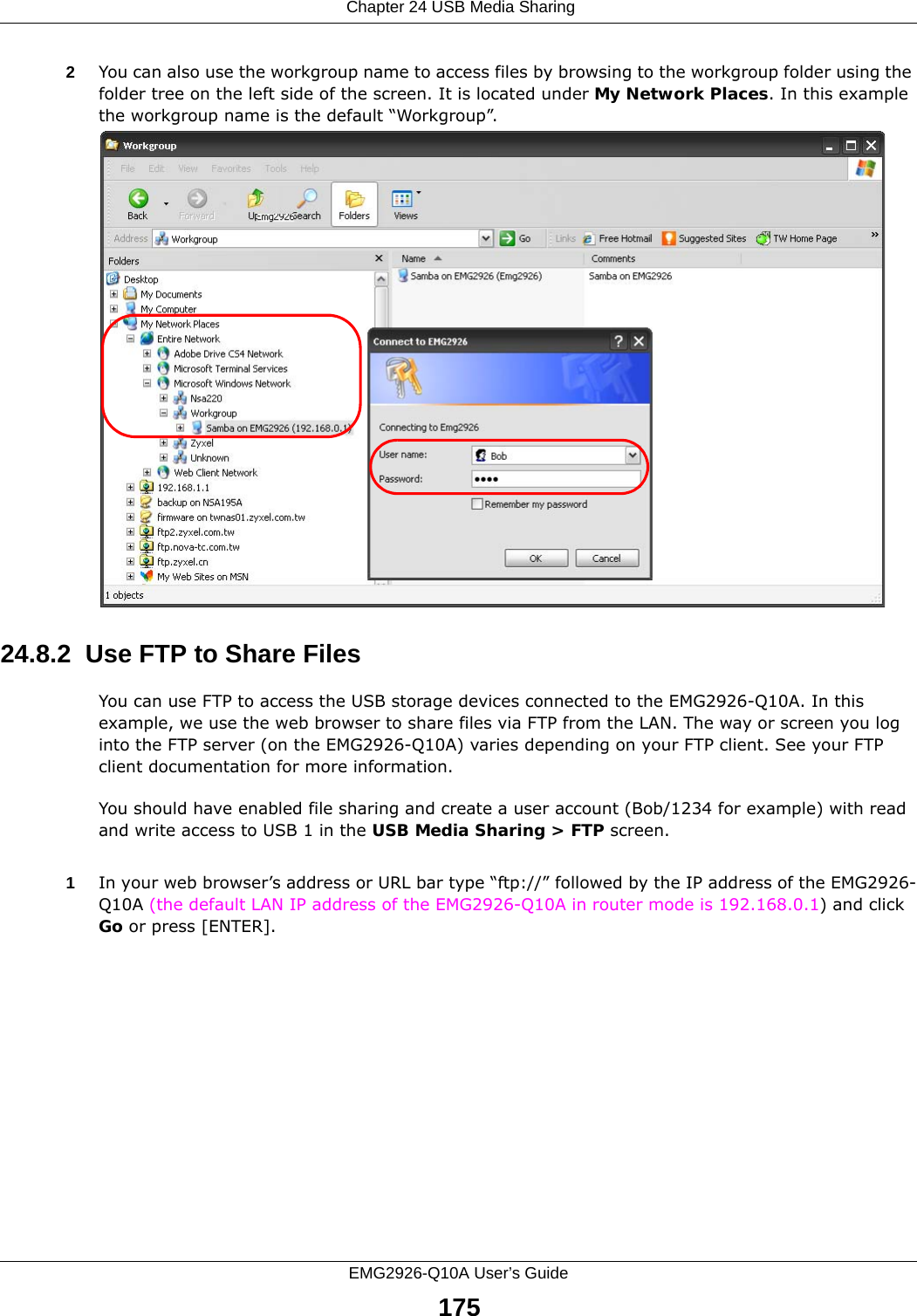 Chapter 24 USB Media SharingEMG2926-Q10A User’s Guide1752You can also use the workgroup name to access files by browsing to the workgroup folder using the folder tree on the left side of the screen. It is located under My Network Places. In this example the workgroup name is the default “Workgroup”. 24.8.2  Use FTP to Share FilesYou can use FTP to access the USB storage devices connected to the EMG2926-Q10A. In this example, we use the web browser to share files via FTP from the LAN. The way or screen you log into the FTP server (on the EMG2926-Q10A) varies depending on your FTP client. See your FTP client documentation for more information. You should have enabled file sharing and create a user account (Bob/1234 for example) with read and write access to USB 1 in the USB Media Sharing &gt; FTP screen.1In your web browser’s address or URL bar type “ftp://” followed by the IP address of the EMG2926-Q10A (the default LAN IP address of the EMG2926-Q10A in router mode is 192.168.0.1) and click Go or press [ENTER].