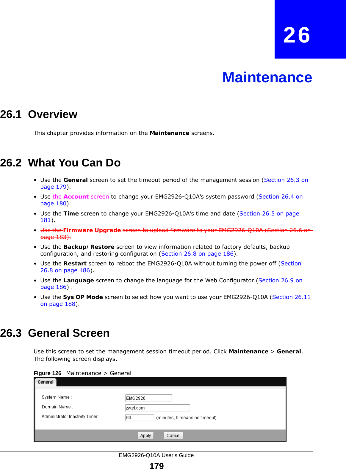 EMG2926-Q10A User’s Guide179CHAPTER   26Maintenance26.1  OverviewThis chapter provides information on the Maintenance screens. 26.2  What You Can Do•Use the General screen to set the timeout period of the management session (Section 26.3 on page 179). •Use the Account screen to change your EMG2926-Q10A’s system password (Section 26.4 on page 180).•Use the Time screen to change your EMG2926-Q10A’s time and date (Section 26.5 on page 181).•Use the Firmware Upgrade screen to upload firmware to your EMG2926-Q10A (Section 26.6 on page 183).•Use the Backup/Restore screen to view information related to factory defaults, backup configuration, and restoring configuration (Section 26.8 on page 186).•Use the Restart screen to reboot the EMG2926-Q10A without turning the power off (Section 26.8 on page 186).•Use the Language screen to change the language for the Web Configurator (Section 26.9 on page 186) .•Use the Sys OP Mode screen to select how you want to use your EMG2926-Q10A (Section 26.11 on page 188). 26.3  General Screen Use this screen to set the management session timeout period. Click Maintenance &gt; General. The following screen displays.Figure 126   Maintenance &gt; General 