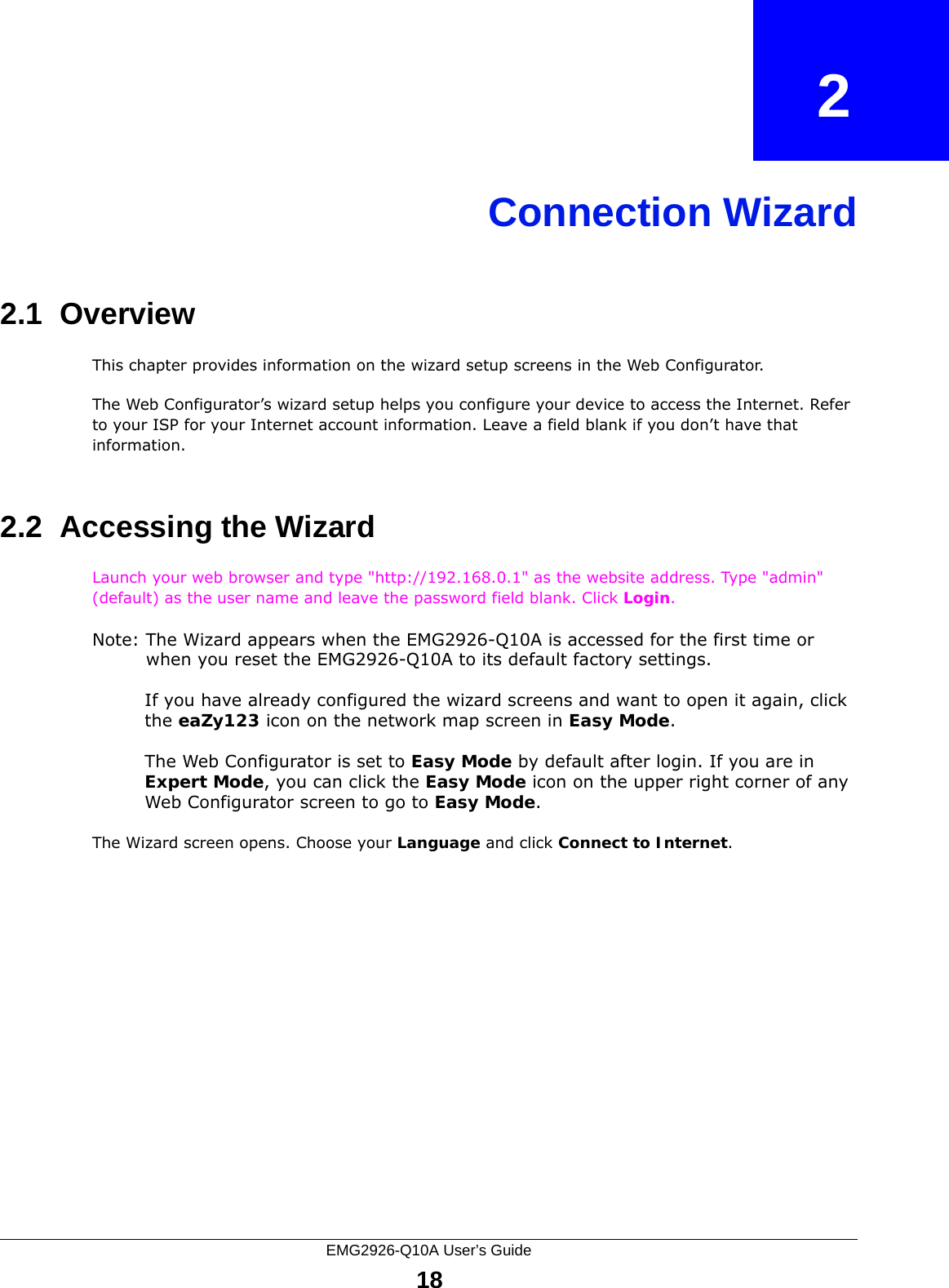 EMG2926-Q10A User’s Guide18CHAPTER   2Connection Wizard2.1  OverviewThis chapter provides information on the wizard setup screens in the Web Configurator.The Web Configurator’s wizard setup helps you configure your device to access the Internet. Refer to your ISP for your Internet account information. Leave a field blank if you don’t have that information.2.2  Accessing the WizardLaunch your web browser and type &quot;http://192.168.0.1&quot; as the website address. Type &quot;admin&quot; (default) as the user name and leave the password field blank. Click Login.Note: The Wizard appears when the EMG2926-Q10A is accessed for the first time or when you reset the EMG2926-Q10A to its default factory settings.If you have already configured the wizard screens and want to open it again, click the eaZy123 icon on the network map screen in Easy Mode.The Web Configurator is set to Easy Mode by default after login. If you are in Expert Mode, you can click the Easy Mode icon on the upper right corner of any Web Configurator screen to go to Easy Mode.The Wizard screen opens. Choose your Language and click Connect to Internet.