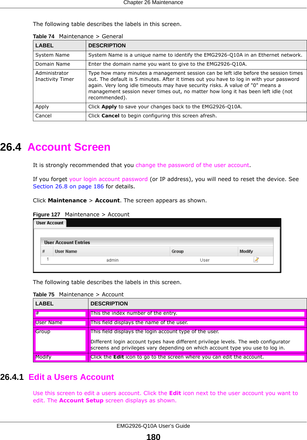Chapter 26 MaintenanceEMG2926-Q10A User’s Guide180The following table describes the labels in this screen.26.4  Account ScreenIt is strongly recommended that you change the password of the user account. If you forget your login account password (or IP address), you will need to reset the device. See Section 26.8 on page 186 for details.Click Maintenance &gt; Account. The screen appears as shown.Figure 127   Maintenance &gt; Account The following table describes the labels in this screen.26.4.1  Edit a Users Account  Use this screen to edit a users account. Click the Edit icon next to the user account you want to edit. The Account Setup screen displays as shown.Table 74   Maintenance &gt; GeneralLABEL DESCRIPTIONSystem Name System Name is a unique name to identify the EMG2926-Q10A in an Ethernet network.Domain Name Enter the domain name you want to give to the EMG2926-Q10A.Administrator Inactivity TimerType how many minutes a management session can be left idle before the session times out. The default is 5 minutes. After it times out you have to log in with your password again. Very long idle timeouts may have security risks. A value of &quot;0&quot; means a management session never times out, no matter how long it has been left idle (not recommended).Apply Click Apply to save your changes back to the EMG2926-Q10A.Cancel Click Cancel to begin configuring this screen afresh.Table 75   Maintenance &gt; AccountLABEL DESCRIPTION#This the index number of the entry.User Name This field displays the name of the user.Group This field displays the login account type of the user. Different login account types have different privilege levels. The web configurator screens and privileges vary depending on which account type you use to log in.Modify Click the Edit icon to go to the screen where you can edit the account.