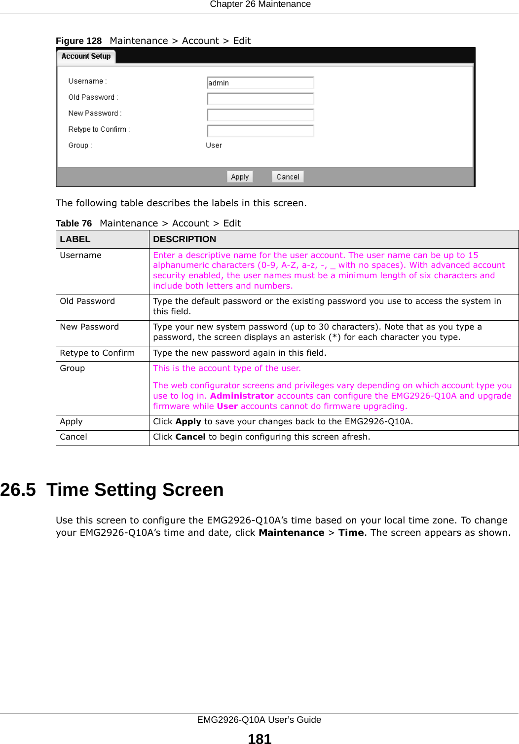  Chapter 26 MaintenanceEMG2926-Q10A User’s Guide181Figure 128   Maintenance &gt; Account &gt; Edit The following table describes the labels in this screen.26.5  Time Setting ScreenUse this screen to configure the EMG2926-Q10A’s time based on your local time zone. To change your EMG2926-Q10A’s time and date, click Maintenance &gt; Time. The screen appears as shown. Table 76   Maintenance &gt; Account &gt; EditLABEL DESCRIPTIONUsername Enter a descriptive name for the user account. The user name can be up to 15 alphanumeric characters (0-9, A-Z, a-z, -, _ with no spaces). With advanced account security enabled, the user names must be a minimum length of six characters and include both letters and numbers. Old Password Type the default password or the existing password you use to access the system in this field.New Password Type your new system password (up to 30 characters). Note that as you type a password, the screen displays an asterisk (*) for each character you type.Retype to Confirm Type the new password again in this field.Group This is the account type of the user. The web configurator screens and privileges vary depending on which account type you use to log in. Administrator accounts can configure the EMG2926-Q10A and upgrade firmware while User accounts cannot do firmware upgrading. Apply Click Apply to save your changes back to the EMG2926-Q10A.Cancel Click Cancel to begin configuring this screen afresh.