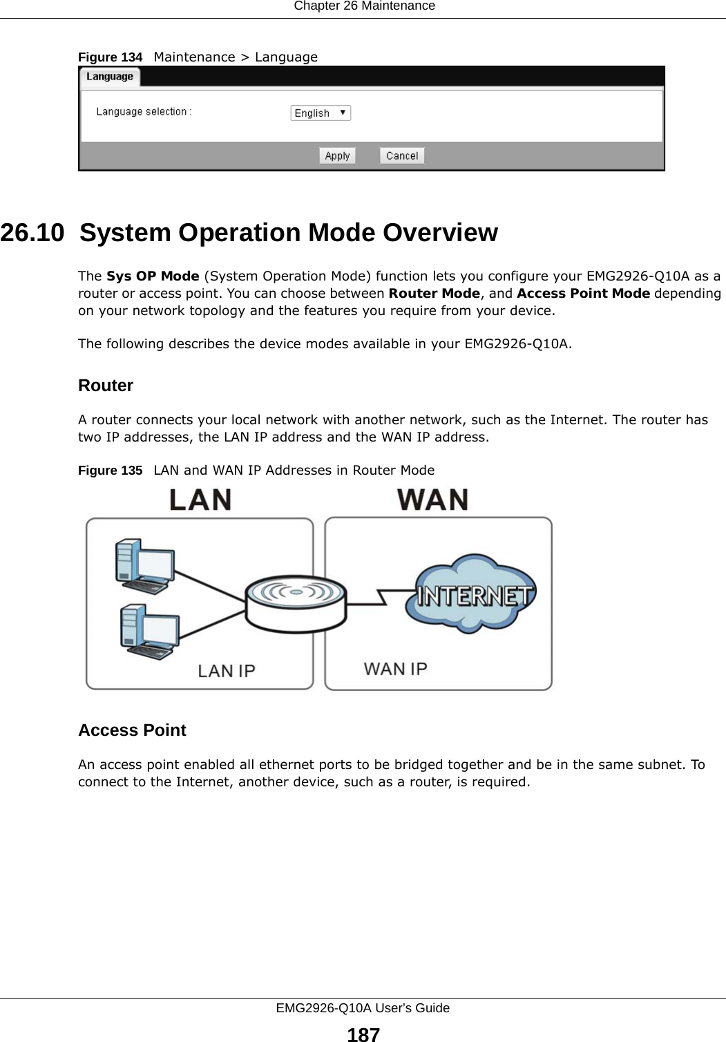  Chapter 26 MaintenanceEMG2926-Q10A User’s Guide187Figure 134   Maintenance &gt; Language 26.10  System Operation Mode OverviewThe Sys OP Mode (System Operation Mode) function lets you configure your EMG2926-Q10A as a router or access point. You can choose between Router Mode, and Access Point Mode depending on your network topology and the features you require from your device. The following describes the device modes available in your EMG2926-Q10A.RouterA router connects your local network with another network, such as the Internet. The router has two IP addresses, the LAN IP address and the WAN IP address.Figure 135   LAN and WAN IP Addresses in Router ModeAccess PointAn access point enabled all ethernet ports to be bridged together and be in the same subnet. To connect to the Internet, another device, such as a router, is required.