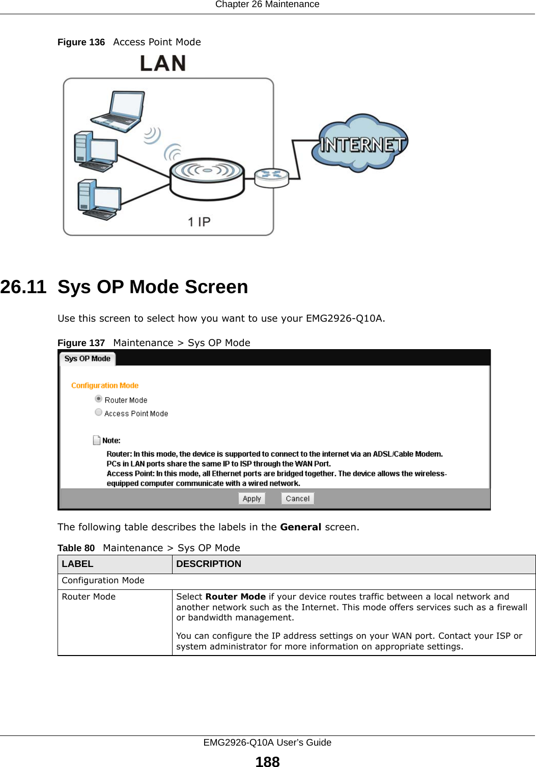 Chapter 26 MaintenanceEMG2926-Q10A User’s Guide188Figure 136   Access Point Mode26.11  Sys OP Mode ScreenUse this screen to select how you want to use your EMG2926-Q10A. Figure 137   Maintenance &gt; Sys OP Mode The following table describes the labels in the General screen.Table 80   Maintenance &gt; Sys OP ModeLABEL DESCRIPTIONConfiguration ModeRouter Mode Select Router Mode if your device routes traffic between a local network and another network such as the Internet. This mode offers services such as a firewall or bandwidth management.You can configure the IP address settings on your WAN port. Contact your ISP or system administrator for more information on appropriate settings.