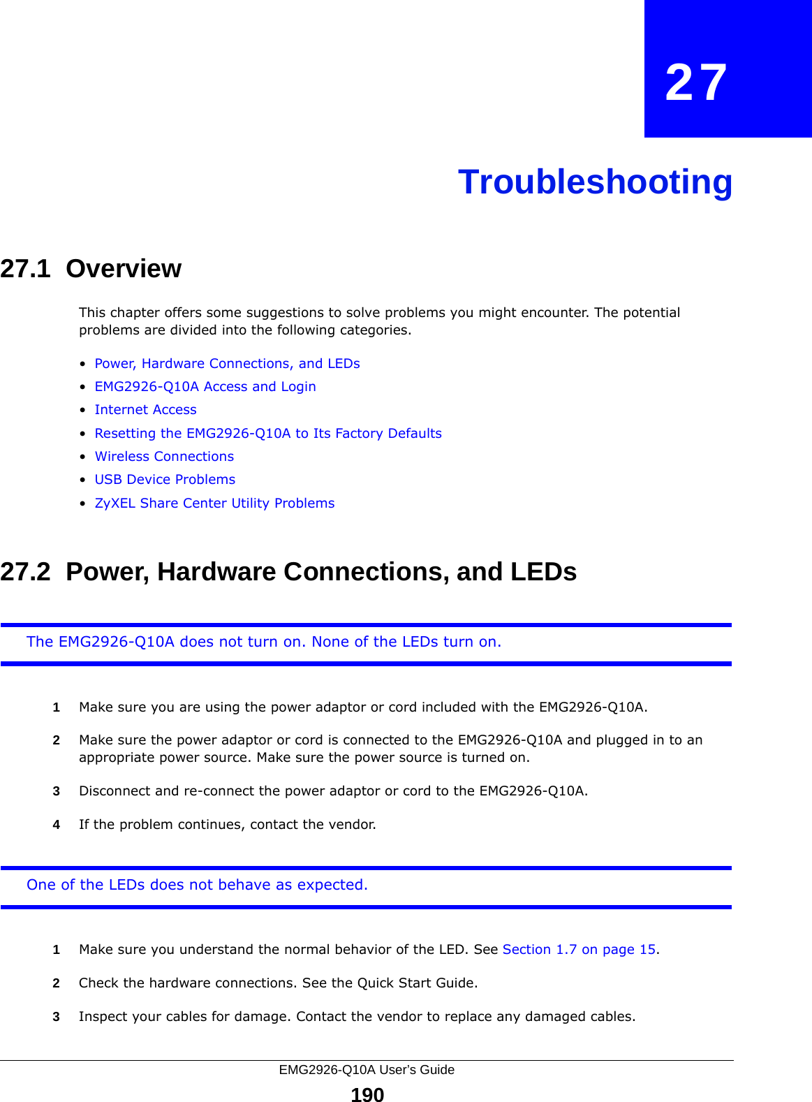 EMG2926-Q10A User’s Guide190CHAPTER   27Troubleshooting27.1  OverviewThis chapter offers some suggestions to solve problems you might encounter. The potential problems are divided into the following categories. •Power, Hardware Connections, and LEDs•EMG2926-Q10A Access and Login•Internet Access•Resetting the EMG2926-Q10A to Its Factory Defaults•Wireless Connections•USB Device Problems•ZyXEL Share Center Utility Problems27.2  Power, Hardware Connections, and LEDsThe EMG2926-Q10A does not turn on. None of the LEDs turn on.1Make sure you are using the power adaptor or cord included with the EMG2926-Q10A.2Make sure the power adaptor or cord is connected to the EMG2926-Q10A and plugged in to an appropriate power source. Make sure the power source is turned on.3Disconnect and re-connect the power adaptor or cord to the EMG2926-Q10A.4If the problem continues, contact the vendor.One of the LEDs does not behave as expected.1Make sure you understand the normal behavior of the LED. See Section 1.7 on page 15.2Check the hardware connections. See the Quick Start Guide. 3Inspect your cables for damage. Contact the vendor to replace any damaged cables.