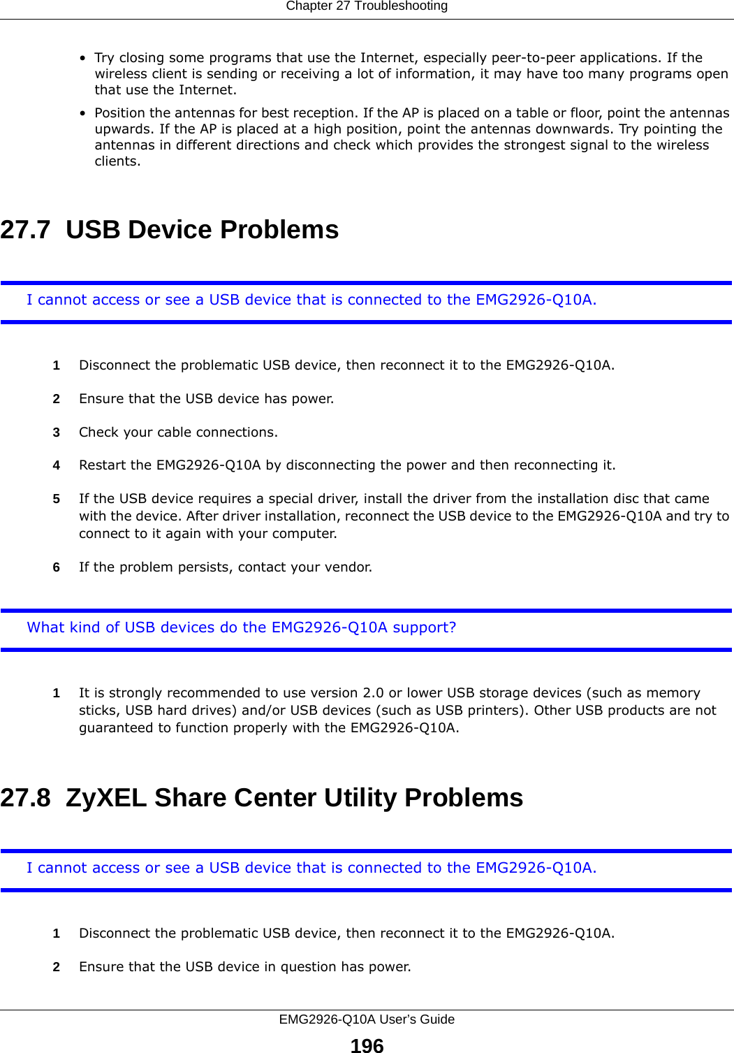 Chapter 27 TroubleshootingEMG2926-Q10A User’s Guide196• Try closing some programs that use the Internet, especially peer-to-peer applications. If the wireless client is sending or receiving a lot of information, it may have too many programs open that use the Internet. • Position the antennas for best reception. If the AP is placed on a table or floor, point the antennas upwards. If the AP is placed at a high position, point the antennas downwards. Try pointing the antennas in different directions and check which provides the strongest signal to the wireless clients. 27.7  USB Device ProblemsI cannot access or see a USB device that is connected to the EMG2926-Q10A.1Disconnect the problematic USB device, then reconnect it to the EMG2926-Q10A.2Ensure that the USB device has power.3Check your cable connections.4Restart the EMG2926-Q10A by disconnecting the power and then reconnecting it.5If the USB device requires a special driver, install the driver from the installation disc that came with the device. After driver installation, reconnect the USB device to the EMG2926-Q10A and try to connect to it again with your computer.6If the problem persists, contact your vendor.What kind of USB devices do the EMG2926-Q10A support?1It is strongly recommended to use version 2.0 or lower USB storage devices (such as memory sticks, USB hard drives) and/or USB devices (such as USB printers). Other USB products are not guaranteed to function properly with the EMG2926-Q10A.27.8  ZyXEL Share Center Utility ProblemsI cannot access or see a USB device that is connected to the EMG2926-Q10A.1Disconnect the problematic USB device, then reconnect it to the EMG2926-Q10A.2Ensure that the USB device in question has power.