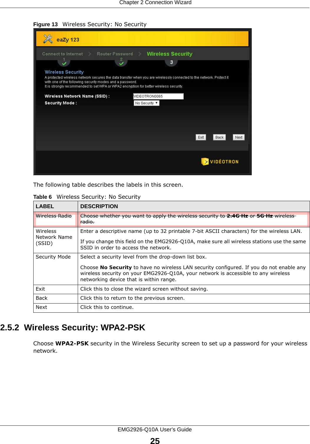  Chapter 2 Connection WizardEMG2926-Q10A User’s Guide25Figure 13   Wireless Security: No Security The following table describes the labels in this screen.2.5.2  Wireless Security: WPA2-PSKChoose WPA2-PSK security in the Wireless Security screen to set up a password for your wireless network.Table 6   Wireless Security: No SecurityLABEL DESCRIPTIONWireless Radio Choose whether you want to apply the wireless security to 2.4G Hz or 5G Hz wireless radio.Wireless Network Name (SSID)Enter a descriptive name (up to 32 printable 7-bit ASCII characters) for the wireless LAN. If you change this field on the EMG2926-Q10A, make sure all wireless stations use the same SSID in order to access the network. Security Mode Select a security level from the drop-down list box. Choose No Security to have no wireless LAN security configured. If you do not enable any wireless security on your EMG2926-Q10A, your network is accessible to any wireless networking device that is within range. Exit Click this to close the wizard screen without saving.Back Click this to return to the previous screen.Next Click this to continue. 