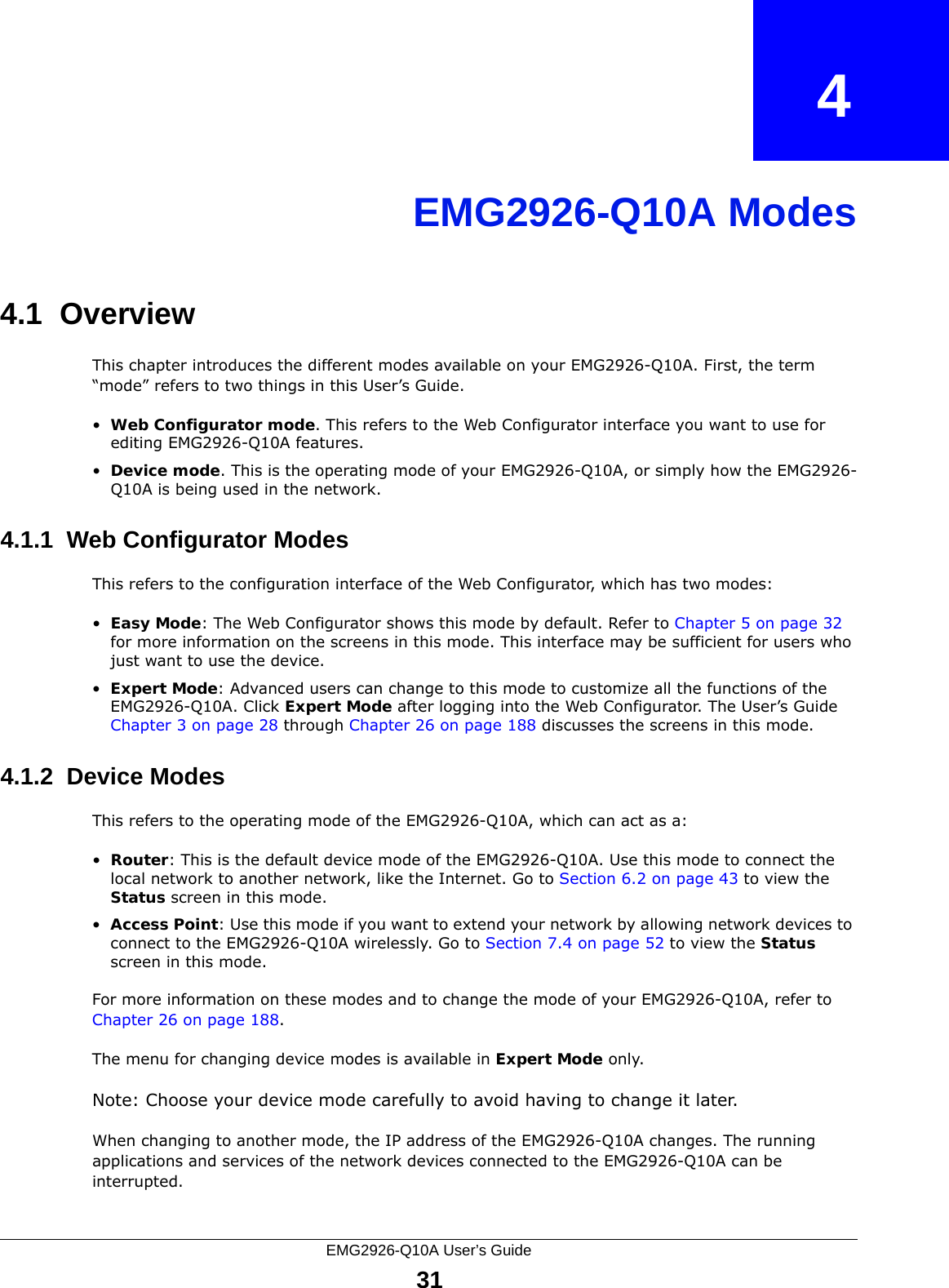 EMG2926-Q10A User’s Guide31CHAPTER   4EMG2926-Q10A Modes4.1  OverviewThis chapter introduces the different modes available on your EMG2926-Q10A. First, the term “mode” refers to two things in this User’s Guide.•Web Configurator mode. This refers to the Web Configurator interface you want to use for editing EMG2926-Q10A features. •Device mode. This is the operating mode of your EMG2926-Q10A, or simply how the EMG2926-Q10A is being used in the network. 4.1.1  Web Configurator ModesThis refers to the configuration interface of the Web Configurator, which has two modes:•Easy Mode: The Web Configurator shows this mode by default. Refer to Chapter 5 on page 32 for more information on the screens in this mode. This interface may be sufficient for users who just want to use the device.•Expert Mode: Advanced users can change to this mode to customize all the functions of the EMG2926-Q10A. Click Expert Mode after logging into the Web Configurator. The User’s Guide Chapter 3 on page 28 through Chapter 26 on page 188 discusses the screens in this mode.4.1.2  Device ModesThis refers to the operating mode of the EMG2926-Q10A, which can act as a:•Router: This is the default device mode of the EMG2926-Q10A. Use this mode to connect the local network to another network, like the Internet. Go to Section 6.2 on page 43 to view the Status screen in this mode.•Access Point: Use this mode if you want to extend your network by allowing network devices to connect to the EMG2926-Q10A wirelessly. Go to Section 7.4 on page 52 to view the Status screen in this mode.For more information on these modes and to change the mode of your EMG2926-Q10A, refer to Chapter 26 on page 188.The menu for changing device modes is available in Expert Mode only. Note: Choose your device mode carefully to avoid having to change it later.When changing to another mode, the IP address of the EMG2926-Q10A changes. The running applications and services of the network devices connected to the EMG2926-Q10A can be interrupted. 