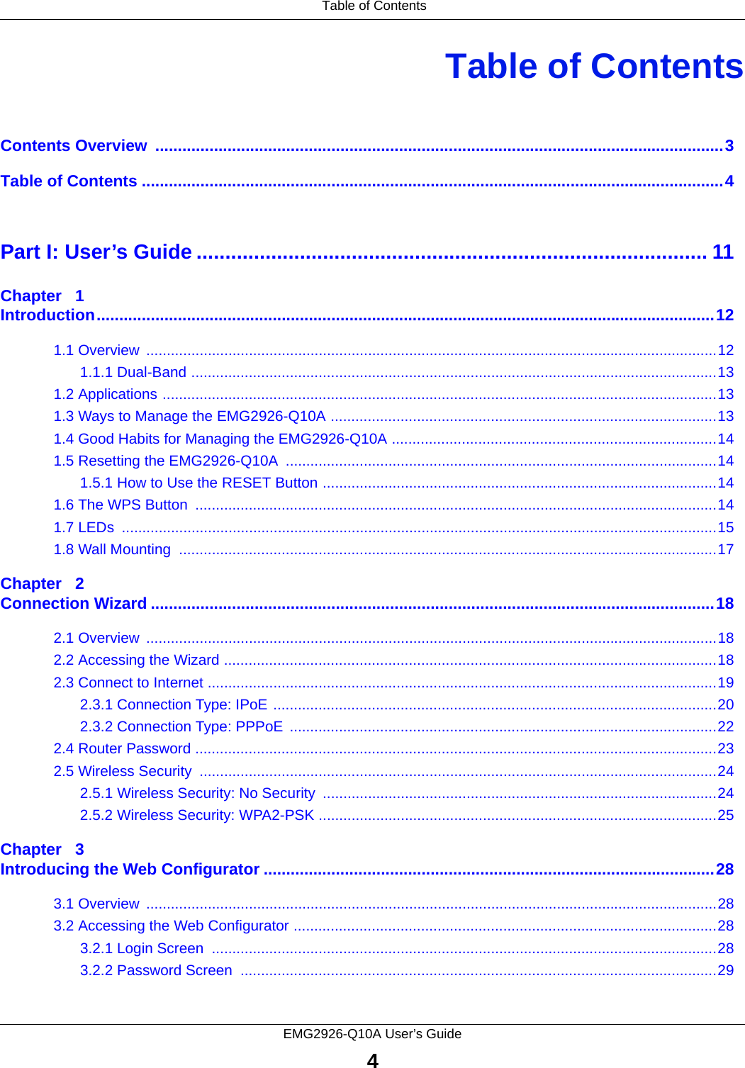 Table of ContentsEMG2926-Q10A User’s Guide4Table of ContentsContents Overview  ..............................................................................................................................3Table of Contents .................................................................................................................................4Part I: User’s Guide ......................................................................................... 11Chapter   1Introduction.........................................................................................................................................121.1 Overview  ...........................................................................................................................................121.1.1 Dual-Band ................................................................................................................................131.2 Applications .......................................................................................................................................131.3 Ways to Manage the EMG2926-Q10A ..............................................................................................131.4 Good Habits for Managing the EMG2926-Q10A ...............................................................................141.5 Resetting the EMG2926-Q10A .........................................................................................................141.5.1 How to Use the RESET Button ................................................................................................141.6 The WPS Button  ...............................................................................................................................141.7 LEDs  .................................................................................................................................................151.8 Wall Mounting  ...................................................................................................................................17Chapter   2Connection Wizard .............................................................................................................................182.1 Overview  ...........................................................................................................................................182.2 Accessing the Wizard ........................................................................................................................182.3 Connect to Internet ............................................................................................................................192.3.1 Connection Type: IPoE ............................................................................................................202.3.2 Connection Type: PPPoE  ........................................................................................................222.4 Router Password ...............................................................................................................................232.5 Wireless Security  ..............................................................................................................................242.5.1 Wireless Security: No Security ................................................................................................242.5.2 Wireless Security: WPA2-PSK .................................................................................................25Chapter   3Introducing the Web Configurator ....................................................................................................283.1 Overview  ...........................................................................................................................................283.2 Accessing the Web Configurator .......................................................................................................283.2.1 Login Screen  ...........................................................................................................................283.2.2 Password Screen  ....................................................................................................................29