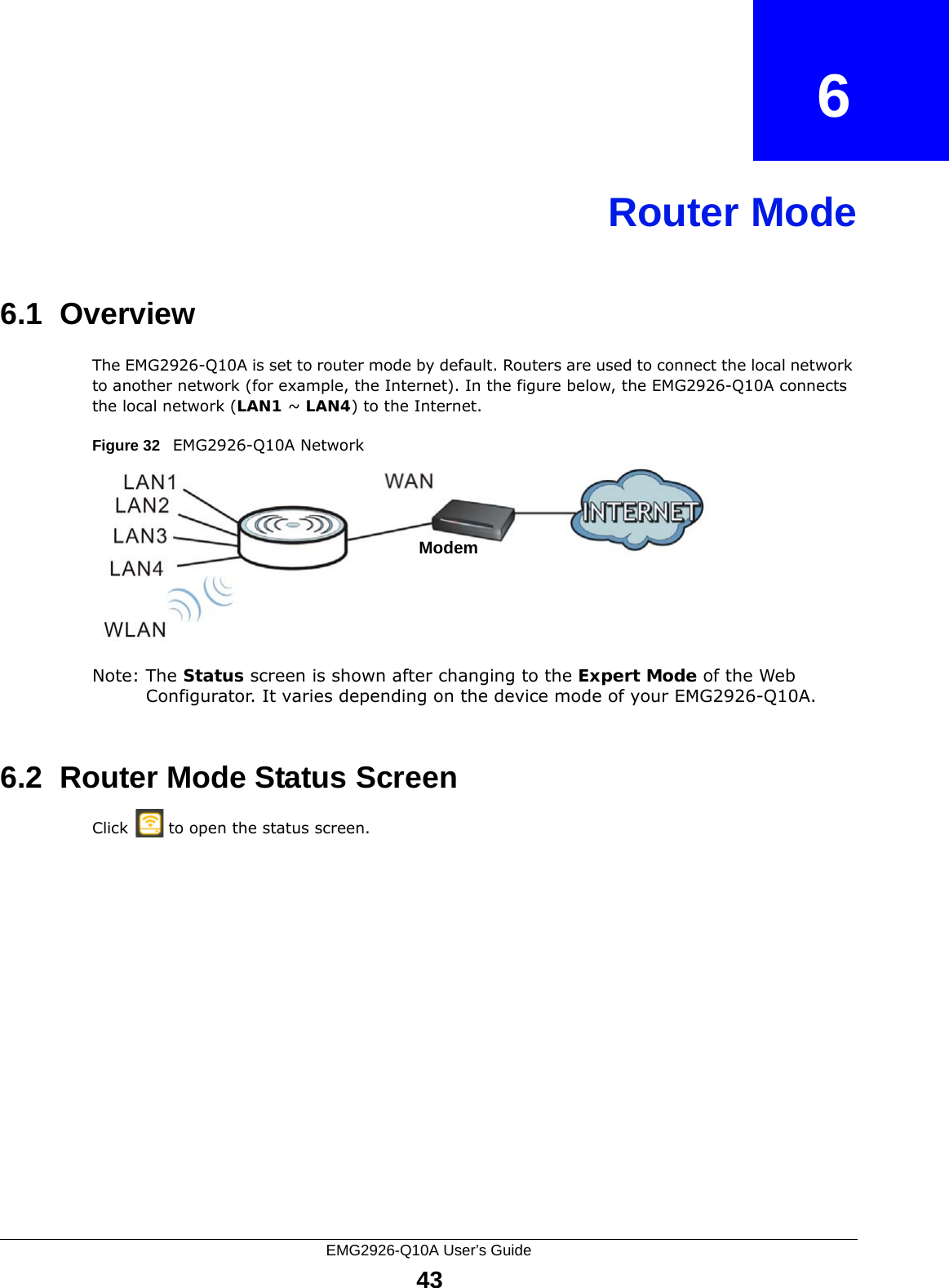 EMG2926-Q10A User’s Guide43CHAPTER   6Router Mode6.1  OverviewThe EMG2926-Q10A is set to router mode by default. Routers are used to connect the local network to another network (for example, the Internet). In the figure below, the EMG2926-Q10A connects the local network (LAN1 ~ LAN4) to the Internet.Figure 32   EMG2926-Q10A NetworkNote: The Status screen is shown after changing to the Expert Mode of the Web Configurator. It varies depending on the device mode of your EMG2926-Q10A.6.2  Router Mode Status ScreenClick   to open the status screen. Modem
