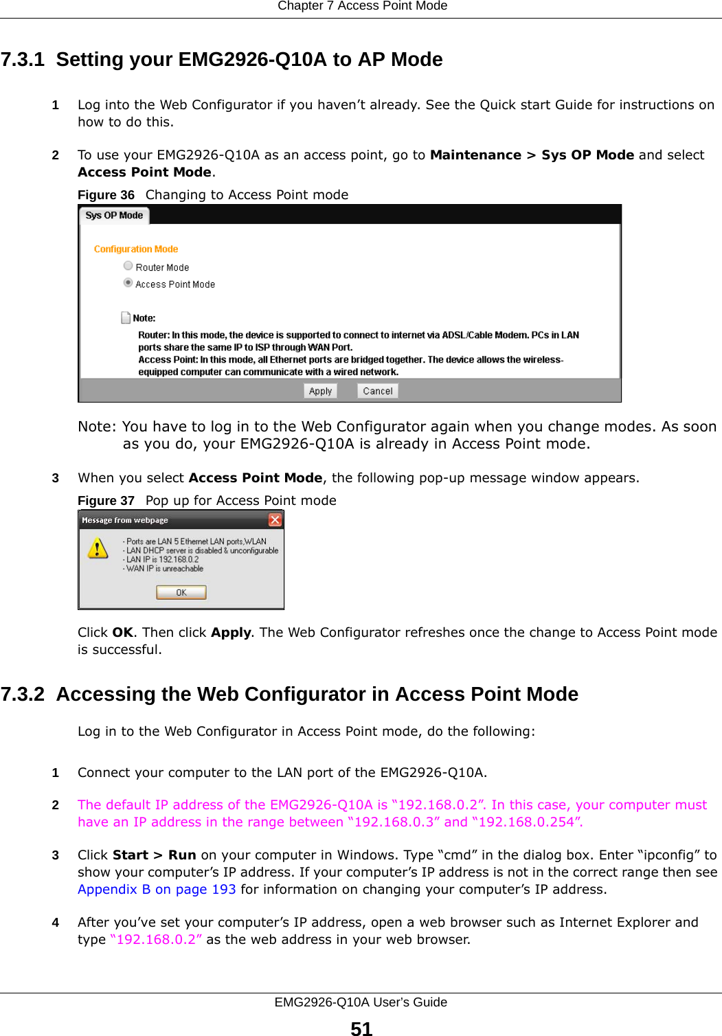  Chapter 7 Access Point ModeEMG2926-Q10A User’s Guide517.3.1  Setting your EMG2926-Q10A to AP Mode1Log into the Web Configurator if you haven’t already. See the Quick start Guide for instructions on how to do this.2To use your EMG2926-Q10A as an access point, go to Maintenance &gt; Sys OP Mode and select Access Point Mode. Figure 36   Changing to Access Point modeNote: You have to log in to the Web Configurator again when you change modes. As soon as you do, your EMG2926-Q10A is already in Access Point mode.3When you select Access Point Mode, the following pop-up message window appears.Figure 37   Pop up for Access Point mode Click OK. Then click Apply. The Web Configurator refreshes once the change to Access Point mode is successful.7.3.2  Accessing the Web Configurator in Access Point ModeLog in to the Web Configurator in Access Point mode, do the following:1Connect your computer to the LAN port of the EMG2926-Q10A. 2The default IP address of the EMG2926-Q10A is “192.168.0.2”. In this case, your computer must have an IP address in the range between “192.168.0.3” and “192.168.0.254”.3Click Start &gt; Run on your computer in Windows. Type “cmd” in the dialog box. Enter “ipconfig” to show your computer’s IP address. If your computer’s IP address is not in the correct range then see Appendix B on page 193 for information on changing your computer’s IP address.4After you’ve set your computer’s IP address, open a web browser such as Internet Explorer and type “192.168.0.2” as the web address in your web browser.