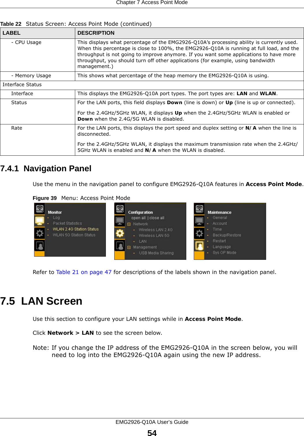 Chapter 7 Access Point ModeEMG2926-Q10A User’s Guide547.4.1  Navigation PanelUse the menu in the navigation panel to configure EMG2926-Q10A features in Access Point Mode.Figure 39   Menu: Access Point Mode Refer to Table 21 on page 47 for descriptions of the labels shown in the navigation panel.7.5  LAN ScreenUse this section to configure your LAN settings while in Access Point Mode. Click Network &gt; LAN to see the screen below.Note: If you change the IP address of the EMG2926-Q10A in the screen below, you will need to log into the EMG2926-Q10A again using the new IP address.- CPU Usage This displays what percentage of the EMG2926-Q10A’s processing ability is currently used. When this percentage is close to 100%, the EMG2926-Q10A is running at full load, and the throughput is not going to improve anymore. If you want some applications to have more throughput, you should turn off other applications (for example, using bandwidth management.)- Memory Usage This shows what percentage of the heap memory the EMG2926-Q10A is using. Interface StatusInterface This displays the EMG2926-Q10A port types. The port types are: LAN and WLAN.Status For the LAN ports, this field displays Down (line is down) or Up (line is up or connected).For the 2.4GHz/5GHz WLAN, it displays Up when the 2.4GHz/5GHz WLAN is enabled or Down when the 2.4G/5G WLAN is disabled.Rate For the LAN ports, this displays the port speed and duplex setting or N/A when the line is disconnected.For the 2.4GHz/5GHz WLAN, it displays the maximum transmission rate when the 2.4GHz/5GHz WLAN is enabled and N/A when the WLAN is disabled.Table 22   Status Screen: Access Point Mode (continued) LABEL DESCRIPTION