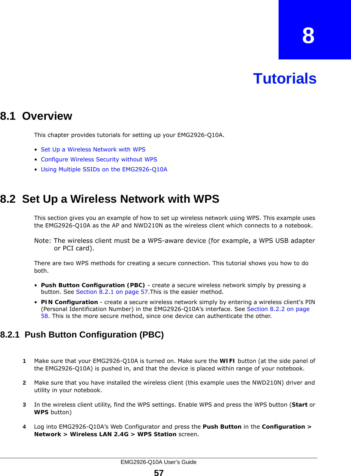 EMG2926-Q10A User’s Guide57CHAPTER   8Tutorials8.1  OverviewThis chapter provides tutorials for setting up your EMG2926-Q10A.•Set Up a Wireless Network with WPS•Configure Wireless Security without WPS•Using Multiple SSIDs on the EMG2926-Q10A8.2  Set Up a Wireless Network with WPSThis section gives you an example of how to set up wireless network using WPS. This example uses the EMG2926-Q10A as the AP and NWD210N as the wireless client which connects to a notebook. Note: The wireless client must be a WPS-aware device (for example, a WPS USB adapter or PCI card).There are two WPS methods for creating a secure connection. This tutorial shows you how to do both.•Push Button Configuration (PBC) - create a secure wireless network simply by pressing a button. See Section 8.2.1 on page 57.This is the easier method.•PIN Configuration - create a secure wireless network simply by entering a wireless client&apos;s PIN (Personal Identification Number) in the EMG2926-Q10A’s interface. See Section 8.2.2 on page 58. This is the more secure method, since one device can authenticate the other.8.2.1  Push Button Configuration (PBC)1Make sure that your EMG2926-Q10A is turned on. Make sure the WIFI button (at the side panel of the EMG2926-Q10A) is pushed in, and that the device is placed within range of your notebook. 2Make sure that you have installed the wireless client (this example uses the NWD210N) driver and utility in your notebook.3In the wireless client utility, find the WPS settings. Enable WPS and press the WPS button (Start or WPS button)4Log into EMG2926-Q10A’s Web Configurator and press the Push Button in the Configuration &gt; Network &gt; Wireless LAN 2.4G &gt; WPS Station screen. 