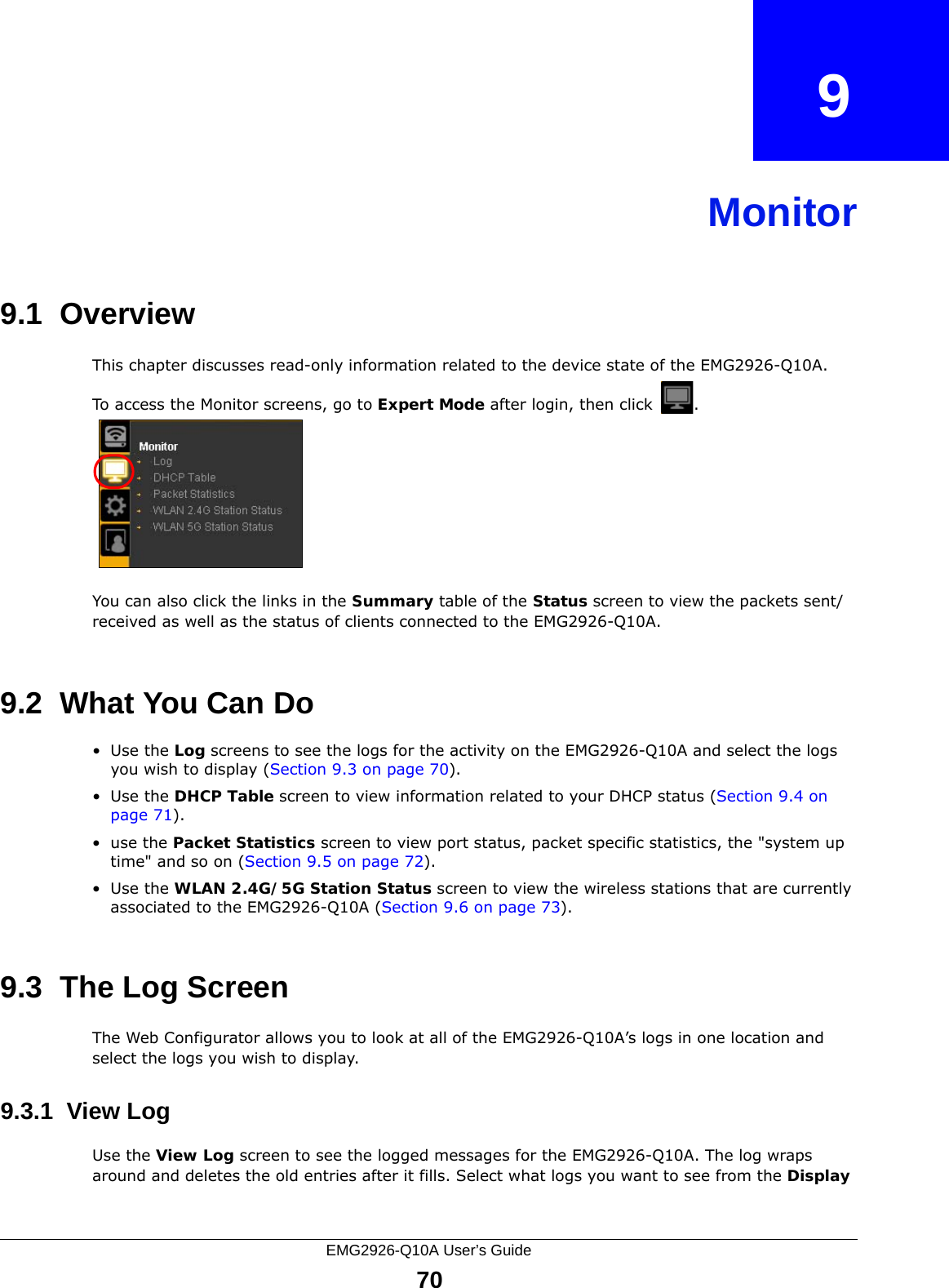 EMG2926-Q10A User’s Guide70CHAPTER   9Monitor9.1  OverviewThis chapter discusses read-only information related to the device state of the EMG2926-Q10A. To access the Monitor screens, go to Expert Mode after login, then click  .  You can also click the links in the Summary table of the Status screen to view the packets sent/received as well as the status of clients connected to the EMG2926-Q10A.9.2  What You Can Do•Use the Log screens to see the logs for the activity on the EMG2926-Q10A and select the logs you wish to display (Section 9.3 on page 70).•Use the DHCP Table screen to view information related to your DHCP status (Section 9.4 on page 71).•use the Packet Statistics screen to view port status, packet specific statistics, the &quot;system up time&quot; and so on (Section 9.5 on page 72).•Use the WLAN 2.4G/5G Station Status screen to view the wireless stations that are currently associated to the EMG2926-Q10A (Section 9.6 on page 73).9.3  The Log ScreenThe Web Configurator allows you to look at all of the EMG2926-Q10A’s logs in one location and select the logs you wish to display.9.3.1  View LogUse the View Log screen to see the logged messages for the EMG2926-Q10A. The log wraps around and deletes the old entries after it fills. Select what logs you want to see from the Display 