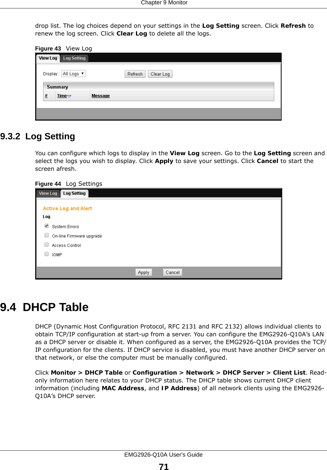  Chapter 9 MonitorEMG2926-Q10A User’s Guide71drop list. The log choices depend on your settings in the Log Setting screen. Click Refresh to renew the log screen. Click Clear Log to delete all the logs.Figure 43   View Log9.3.2  Log SettingYou can configure which logs to display in the View Log screen. Go to the Log Setting screen and select the logs you wish to display. Click Apply to save your settings. Click Cancel to start the screen afresh.Figure 44   Log Settings9.4  DHCP Table    DHCP (Dynamic Host Configuration Protocol, RFC 2131 and RFC 2132) allows individual clients to obtain TCP/IP configuration at start-up from a server. You can configure the EMG2926-Q10A’s LAN as a DHCP server or disable it. When configured as a server, the EMG2926-Q10A provides the TCP/IP configuration for the clients. If DHCP service is disabled, you must have another DHCP server on that network, or else the computer must be manually configured.Click Monitor &gt; DHCP Table or Configuration &gt; Network &gt; DHCP Server &gt; Client List. Read-only information here relates to your DHCP status. The DHCP table shows current DHCP client information (including MAC Address, and IP Address) of all network clients using the EMG2926-Q10A’s DHCP server. 