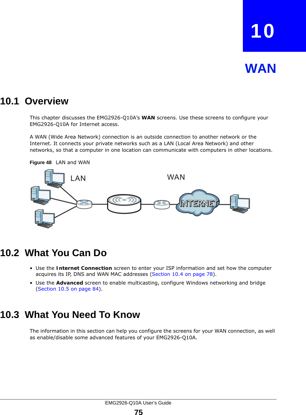 EMG2926-Q10A User’s Guide75CHAPTER   10WAN10.1  OverviewThis chapter discusses the EMG2926-Q10A’s WAN screens. Use these screens to configure your EMG2926-Q10A for Internet access.A WAN (Wide Area Network) connection is an outside connection to another network or the Internet. It connects your private networks such as a LAN (Local Area Network) and other networks, so that a computer in one location can communicate with computers in other locations.Figure 48   LAN and WAN10.2  What You Can Do•Use the Internet Connection screen to enter your ISP information and set how the computer acquires its IP, DNS and WAN MAC addresses (Section 10.4 on page 78).•Use the Advanced screen to enable multicasting, configure Windows networking and bridge (Section 10.5 on page 84).10.3  What You Need To KnowThe information in this section can help you configure the screens for your WAN connection, as well as enable/disable some advanced features of your EMG2926-Q10A.
