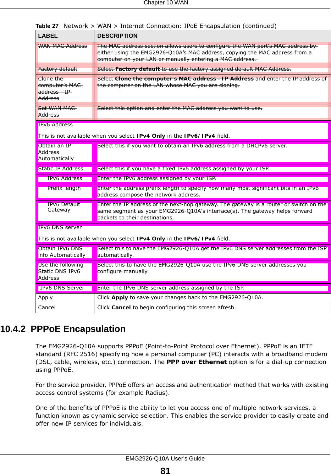  Chapter 10 WANEMG2926-Q10A User’s Guide8110.4.2  PPPoE EncapsulationThe EMG2926-Q10A supports PPPoE (Point-to-Point Protocol over Ethernet). PPPoE is an IETF standard (RFC 2516) specifying how a personal computer (PC) interacts with a broadband modem (DSL, cable, wireless, etc.) connection. The PPP over Ethernet option is for a dial-up connection using PPPoE.For the service provider, PPPoE offers an access and authentication method that works with existing access control systems (for example Radius).One of the benefits of PPPoE is the ability to let you access one of multiple network services, a function known as dynamic service selection. This enables the service provider to easily create and offer new IP services for individuals.WAN MAC Address The MAC address section allows users to configure the WAN port&apos;s MAC address by either using the EMG2926-Q10A’s MAC address, copying the MAC address from a computer on your LAN or manually entering a MAC address. Factory default Select Factory default to use the factory assigned default MAC Address.Clone the computer’s MAC address - IP AddressSelect Clone the computer&apos;s MAC address - IP Address and enter the IP address of the computer on the LAN whose MAC you are cloning.Set WAN MAC AddressSelect this option and enter the MAC address you want to use.IPv6 AddressThis is not available when you select IPv4 Only in the IPv6/IPv4 field.Obtain an IP Address AutomaticallySelect this if you want to obtain an IPv6 address from a DHCPv6 server. Static IP Address Select this if you have a fixed IPv6 address assigned by your ISP.IPv6 Address Enter the IPv6 address assigned by your ISP.Prefix length Enter the address prefix length to specify how many most significant bits in an IPv6 address compose the network address.IPv6 Default Gateway Enter the IP address of the next-hop gateway. The gateway is a router or switch on the same segment as your EMG2926-Q10A&apos;s interface(s). The gateway helps forward packets to their destinations.IPv6 DNS serverThis is not available when you select IPv4 Only in the IPv6/IPv4 field.Obtain IPv6 DNS info AutomaticallySelect this to have the EMG2926-Q10A get the IPv6 DNS server addresses from the ISP automatically.Use the following Static DNS IPv6 AddressSelect this to have the EMG2926-Q10A use the IPv6 DNS server addresses you configure manually. IPv6 DNS Server Enter the IPv6 DNS server address assigned by the ISP.Apply Click Apply to save your changes back to the EMG2926-Q10A.Cancel Click Cancel to begin configuring this screen afresh.Table 27   Network &gt; WAN &gt; Internet Connection: IPoE Encapsulation (continued)LABEL DESCRIPTION