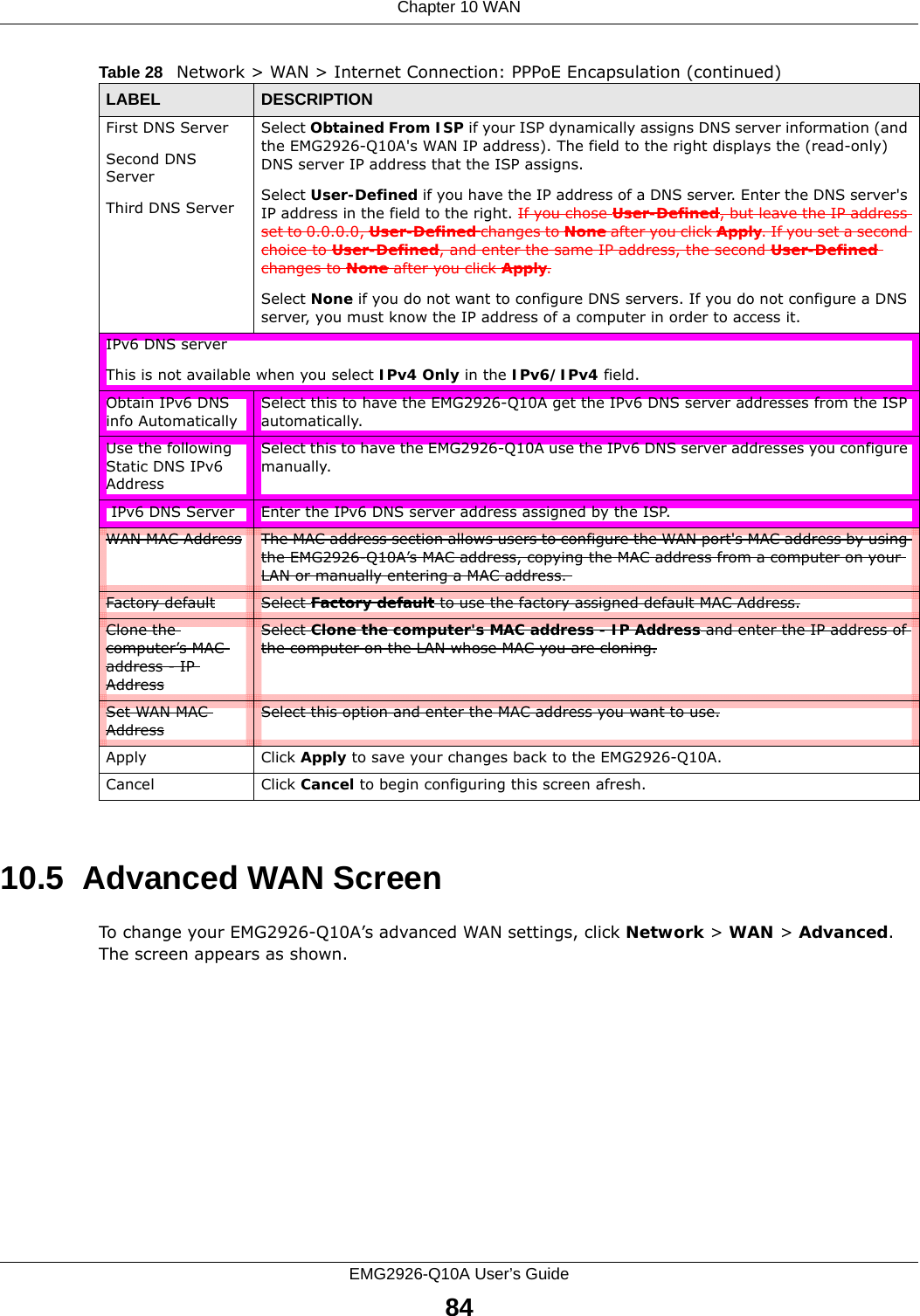 Chapter 10 WANEMG2926-Q10A User’s Guide8410.5  Advanced WAN ScreenTo change your EMG2926-Q10A’s advanced WAN settings, click Network &gt; WAN &gt; Advanced. The screen appears as shown.First DNS ServerSecond DNS ServerThird DNS Server Select Obtained From ISP if your ISP dynamically assigns DNS server information (and the EMG2926-Q10A&apos;s WAN IP address). The field to the right displays the (read-only) DNS server IP address that the ISP assigns. Select User-Defined if you have the IP address of a DNS server. Enter the DNS server&apos;s IP address in the field to the right. If you chose User-Defined, but leave the IP address set to 0.0.0.0, User-Defined changes to None after you click Apply. If you set a second choice to User-Defined, and enter the same IP address, the second User-Defined changes to None after you click Apply. Select None if you do not want to configure DNS servers. If you do not configure a DNS server, you must know the IP address of a computer in order to access it.IPv6 DNS serverThis is not available when you select IPv4 Only in the IPv6/IPv4 field.Obtain IPv6 DNS info AutomaticallySelect this to have the EMG2926-Q10A get the IPv6 DNS server addresses from the ISP automatically.Use the following Static DNS IPv6 AddressSelect this to have the EMG2926-Q10A use the IPv6 DNS server addresses you configure manually. IPv6 DNS Server Enter the IPv6 DNS server address assigned by the ISP.WAN MAC Address The MAC address section allows users to configure the WAN port&apos;s MAC address by using the EMG2926-Q10A’s MAC address, copying the MAC address from a computer on your LAN or manually entering a MAC address. Factory default Select Factory default to use the factory assigned default MAC Address.Clone the computer’s MAC address - IP AddressSelect Clone the computer&apos;s MAC address - IP Address and enter the IP address of the computer on the LAN whose MAC you are cloning.Set WAN MAC AddressSelect this option and enter the MAC address you want to use.Apply Click Apply to save your changes back to the EMG2926-Q10A.Cancel Click Cancel to begin configuring this screen afresh.Table 28   Network &gt; WAN &gt; Internet Connection: PPPoE Encapsulation (continued)LABEL DESCRIPTION
