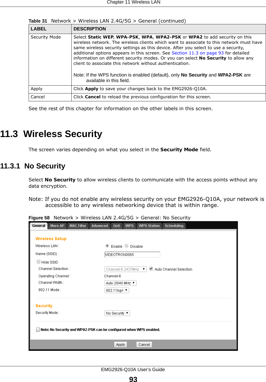  Chapter 11 Wireless LANEMG2926-Q10A User’s Guide93See the rest of this chapter for information on the other labels in this screen. 11.3  Wireless SecurityThe screen varies depending on what you select in the Security Mode field.11.3.1  No SecuritySelect No Security to allow wireless clients to communicate with the access points without any data encryption.Note: If you do not enable any wireless security on your EMG2926-Q10A, your network is accessible to any wireless networking device that is within range.Figure 58   Network &gt; Wireless LAN 2.4G/5G &gt; General: No SecuritySecurity Mode Select Static WEP, WPA-PSK, WPA, WPA2-PSK or WPA2 to add security on this wireless network. The wireless clients which want to associate to this network must have same wireless security settings as this device. After you select to use a security, additional options appears in this screen. See Section 11.3 on page 93 for detailed information on different security modes. Or you can select No Security to allow any client to associate this network without authentication.Note: If the WPS function is enabled (default), only No Security and WPA2-PSK are available in this field.Apply Click Apply to save your changes back to the EMG2926-Q10A.Cancel Click Cancel to reload the previous configuration for this screen.Table 31   Network &gt; Wireless LAN 2.4G/5G &gt; General (continued)LABEL DESCRIPTION