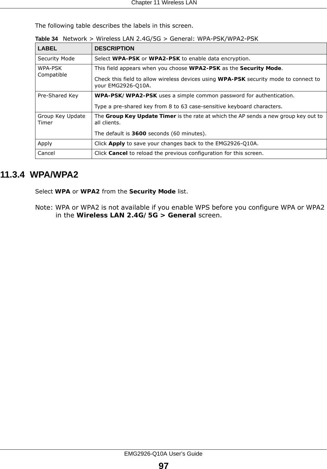  Chapter 11 Wireless LANEMG2926-Q10A User’s Guide97The following table describes the labels in this screen.11.3.4  WPA/WPA2Select WPA or WPA2 from the Security Mode list. Note: WPA or WPA2 is not available if you enable WPS before you configure WPA or WPA2 in the Wireless LAN 2.4G/5G &gt; General screen.Table 34   Network &gt; Wireless LAN 2.4G/5G &gt; General: WPA-PSK/WPA2-PSKLABEL DESCRIPTIONSecurity Mode Select WPA-PSK or WPA2-PSK to enable data encryption.WPA-PSK CompatibleThis field appears when you choose WPA2-PSK as the Security Mode.Check this field to allow wireless devices using WPA-PSK security mode to connect to your EMG2926-Q10A.Pre-Shared Key  WPA-PSK/WPA2-PSK uses a simple common password for authentication.Type a pre-shared key from 8 to 63 case-sensitive keyboard characters.Group Key Update TimerThe Group Key Update Timer is the rate at which the AP sends a new group key out to all clients. The default is 3600 seconds (60 minutes).Apply Click Apply to save your changes back to the EMG2926-Q10A.Cancel Click Cancel to reload the previous configuration for this screen.