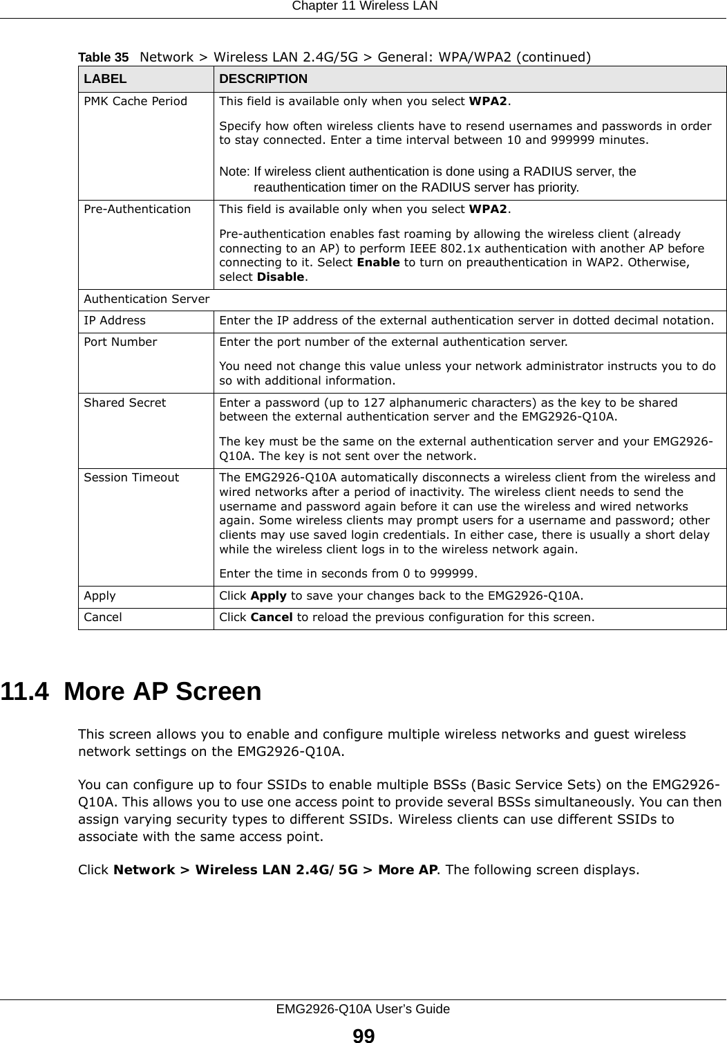  Chapter 11 Wireless LANEMG2926-Q10A User’s Guide9911.4  More AP Screen This screen allows you to enable and configure multiple wireless networks and guest wireless network settings on the EMG2926-Q10A.You can configure up to four SSIDs to enable multiple BSSs (Basic Service Sets) on the EMG2926-Q10A. This allows you to use one access point to provide several BSSs simultaneously. You can then assign varying security types to different SSIDs. Wireless clients can use different SSIDs to associate with the same access point.Click Network &gt; Wireless LAN 2.4G/5G &gt; More AP. The following screen displays.PMK Cache Period  This field is available only when you select WPA2.Specify how often wireless clients have to resend usernames and passwords in order to stay connected. Enter a time interval between 10 and 999999 minutes. Note: If wireless client authentication is done using a RADIUS server, the reauthentication timer on the RADIUS server has priority.Pre-Authentication  This field is available only when you select WPA2.Pre-authentication enables fast roaming by allowing the wireless client (already connecting to an AP) to perform IEEE 802.1x authentication with another AP before connecting to it. Select Enable to turn on preauthentication in WAP2. Otherwise, select Disable.Authentication ServerIP Address Enter the IP address of the external authentication server in dotted decimal notation.Port Number Enter the port number of the external authentication server.  You need not change this value unless your network administrator instructs you to do so with additional information. Shared Secret Enter a password (up to 127 alphanumeric characters) as the key to be shared between the external authentication server and the EMG2926-Q10A.The key must be the same on the external authentication server and your EMG2926-Q10A. The key is not sent over the network. Session Timeout The EMG2926-Q10A automatically disconnects a wireless client from the wireless and wired networks after a period of inactivity. The wireless client needs to send the username and password again before it can use the wireless and wired networks again. Some wireless clients may prompt users for a username and password; other clients may use saved login credentials. In either case, there is usually a short delay while the wireless client logs in to the wireless network again.Enter the time in seconds from 0 to 999999.Apply Click Apply to save your changes back to the EMG2926-Q10A.Cancel Click Cancel to reload the previous configuration for this screen.Table 35   Network &gt; Wireless LAN 2.4G/5G &gt; General: WPA/WPA2 (continued)LABEL DESCRIPTION