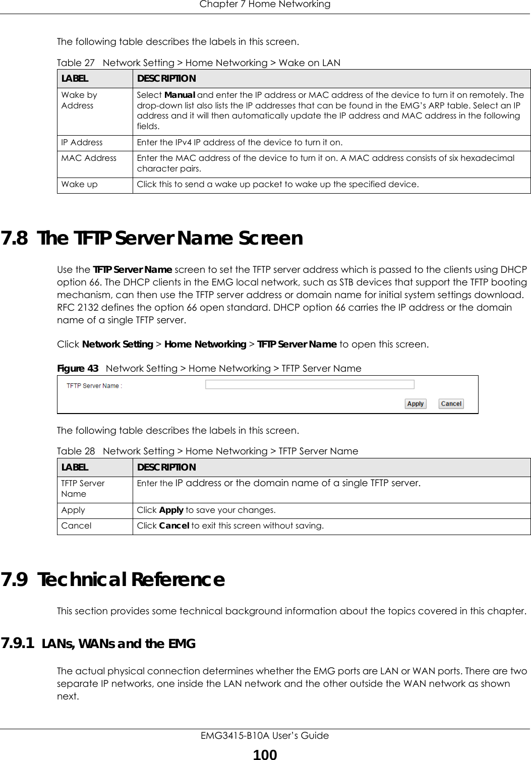 Chapter 7 Home NetworkingEMG3415-B10A User’s Guide100The following table describes the labels in this screen.7.8  The TFTP Server Name ScreenUse the TFTP Server Name screen to set the TFTP server address which is passed to the clients using DHCP option 66. The DHCP clients in the EMG local network, such as STB devices that support the TFTP booting mechanism, can then use the TFTP server address or domain name for initial system settings download. RFC 2132 defines the option 66 open standard. DHCP option 66 carries the IP address or the domain name of a single TFTP server.Click Network Setting &gt; Home Networking &gt; TFTP Server Name to open this screen.  Figure 43   Network Setting &gt; Home Networking &gt; TFTP Server NameThe following table describes the labels in this screen.7.9  Technical ReferenceThis section provides some technical background information about the topics covered in this chapter.7.9.1  LANs, WANs and the EMGThe actual physical connection determines whether the EMG ports are LAN or WAN ports. There are two separate IP networks, one inside the LAN network and the other outside the WAN network as shown next.Table 27   Network Setting &gt; Home Networking &gt; Wake on LANLABEL DESCRIPTIONWake by AddressSelect Manual and enter the IP address or MAC address of the device to turn it on remotely. The drop-down list also lists the IP addresses that can be found in the EMG’s ARP table. Select an IP address and it will then automatically update the IP address and MAC address in the following fields.IP Address Enter the IPv4 IP address of the device to turn it on.MAC Address Enter the MAC address of the device to turn it on. A MAC address consists of six hexadecimal character pairs.Wake up Click this to send a wake up packet to wake up the specified device. Table 28   Network Setting &gt; Home Networking &gt; TFTP Server NameLABEL DESCRIPTIONTFTP Server NameEnter the IP address or the domain name of a single TFTP server.Apply Click Apply to save your changes.Cancel Click Cancel to exit this screen without saving.