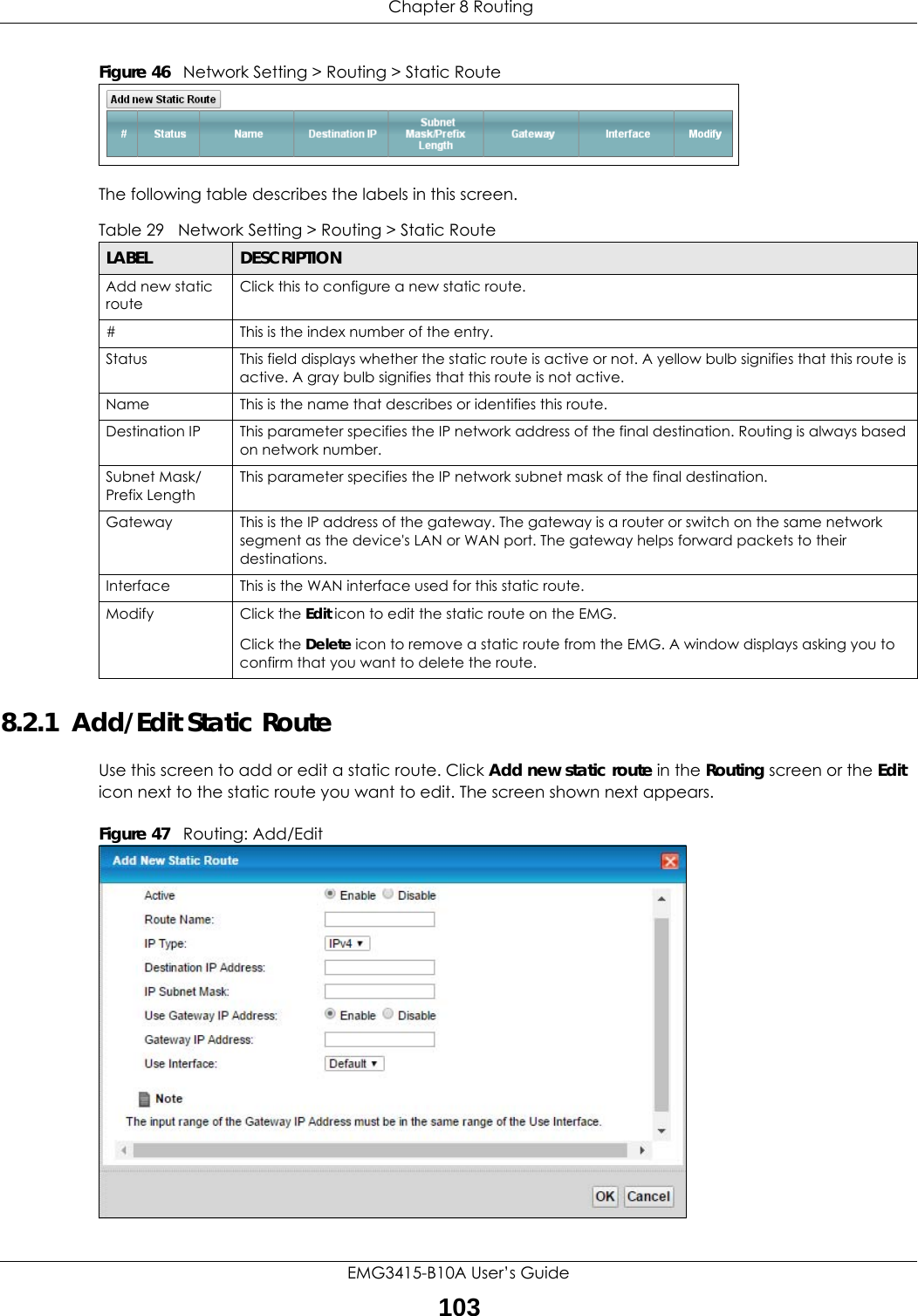  Chapter 8 RoutingEMG3415-B10A User’s Guide103Figure 46   Network Setting &gt; Routing &gt; Static RouteThe following table describes the labels in this screen. 8.2.1  Add/Edit Static Route Use this screen to add or edit a static route. Click Add new static route in the Routing screen or the Edit icon next to the static route you want to edit. The screen shown next appears.Figure 47   Routing: Add/EditTable 29   Network Setting &gt; Routing &gt; Static RouteLABEL DESCRIPTIONAdd new static routeClick this to configure a new static route.#This is the index number of the entry.Status This field displays whether the static route is active or not. A yellow bulb signifies that this route is active. A gray bulb signifies that this route is not active.Name This is the name that describes or identifies this route. Destination IP This parameter specifies the IP network address of the final destination. Routing is always based on network number. Subnet Mask/Prefix LengthThis parameter specifies the IP network subnet mask of the final destination.Gateway This is the IP address of the gateway. The gateway is a router or switch on the same network segment as the device&apos;s LAN or WAN port. The gateway helps forward packets to their destinations.Interface This is the WAN interface used for this static route.Modify Click the Edit icon to edit the static route on the EMG.Click the Delete icon to remove a static route from the EMG. A window displays asking you to confirm that you want to delete the route. 