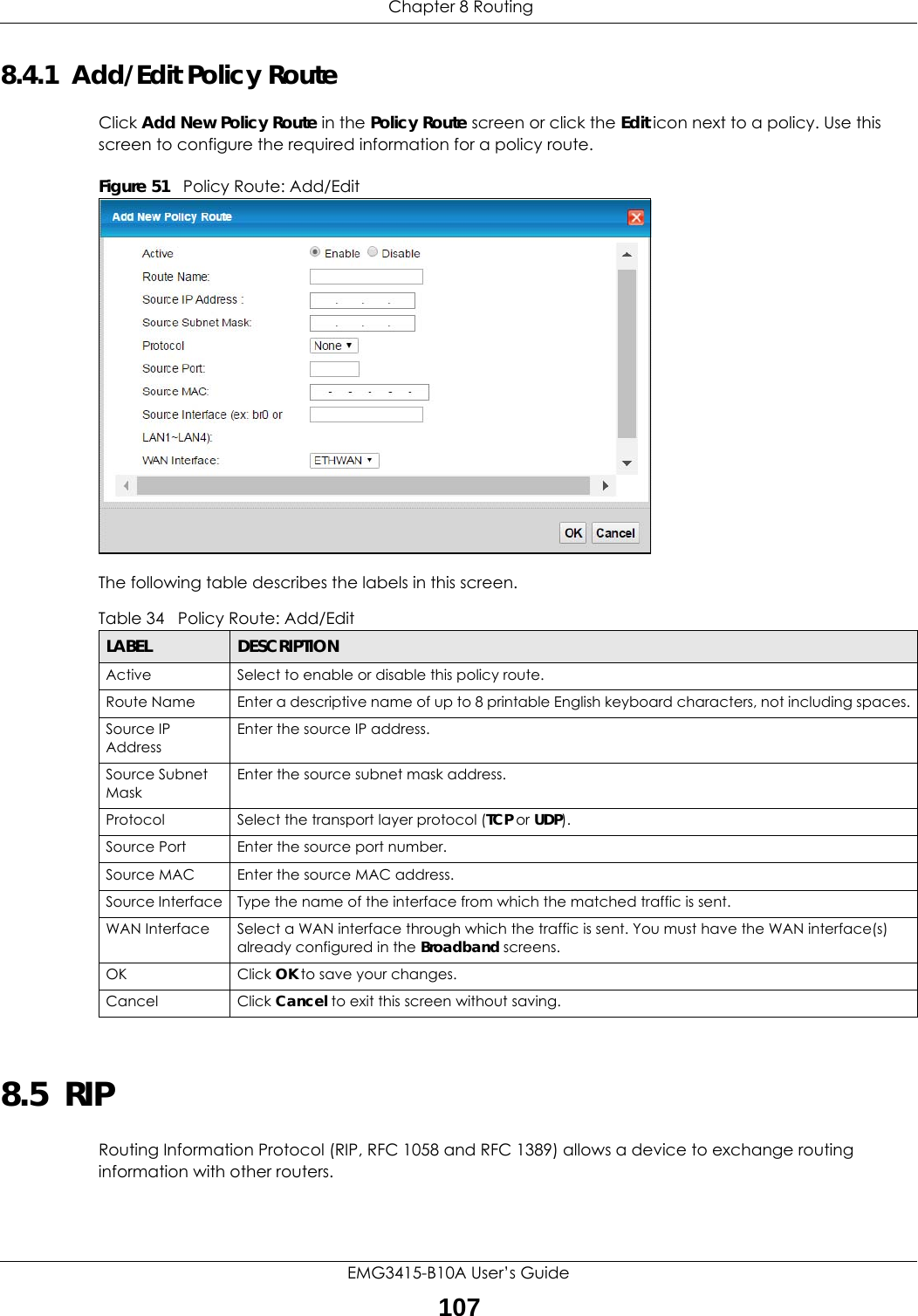  Chapter 8 RoutingEMG3415-B10A User’s Guide1078.4.1  Add/Edit Policy Route Click Add New Policy Route in the Policy Route screen or click the Edit icon next to a policy. Use this screen to configure the required information for a policy route.Figure 51   Policy Route: Add/Edit The following table describes the labels in this screen. 8.5  RIP    Routing Information Protocol (RIP, RFC 1058 and RFC 1389) allows a device to exchange routing information with other routers.Table 34   Policy Route: Add/EditLABEL DESCRIPTIONActive Select to enable or disable this policy route.Route Name Enter a descriptive name of up to 8 printable English keyboard characters, not including spaces.Source IP AddressEnter the source IP address.Source Subnet MaskEnter the source subnet mask address. Protocol Select the transport layer protocol (TCP or UDP). Source Port  Enter the source port number. Source MAC  Enter the source MAC address. Source Interface Type the name of the interface from which the matched traffic is sent.WAN Interface Select a WAN interface through which the traffic is sent. You must have the WAN interface(s) already configured in the Broadband screens. OK Click OK to save your changes.Cancel Click Cancel to exit this screen without saving.