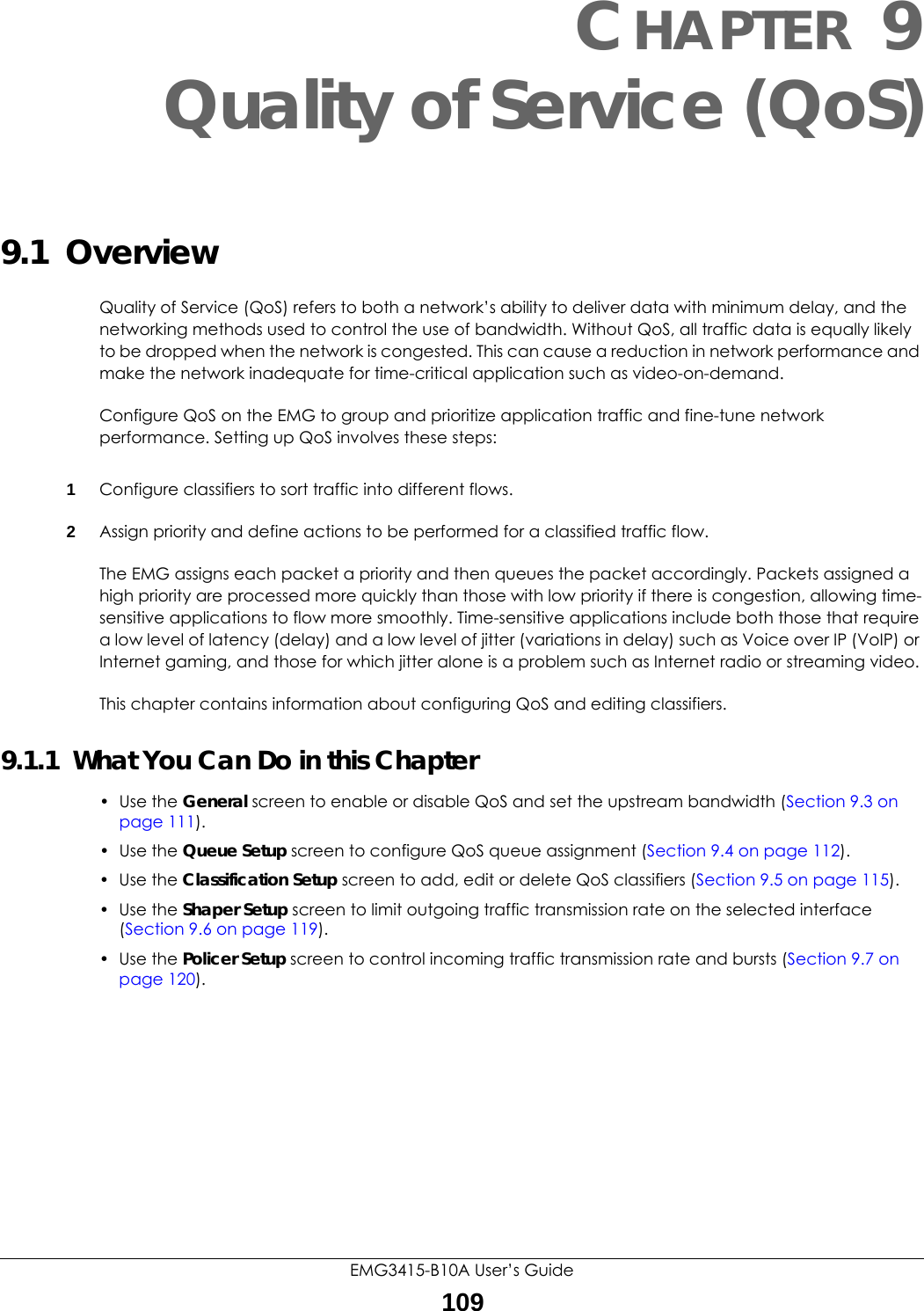EMG3415-B10A User’s Guide109CHAPTER 9Quality of Service (QoS)9.1  Overview Quality of Service (QoS) refers to both a network’s ability to deliver data with minimum delay, and the networking methods used to control the use of bandwidth. Without QoS, all traffic data is equally likely to be dropped when the network is congested. This can cause a reduction in network performance and make the network inadequate for time-critical application such as video-on-demand.Configure QoS on the EMG to group and prioritize application traffic and fine-tune network performance. Setting up QoS involves these steps:1Configure classifiers to sort traffic into different flows. 2Assign priority and define actions to be performed for a classified traffic flow. The EMG assigns each packet a priority and then queues the packet accordingly. Packets assigned a high priority are processed more quickly than those with low priority if there is congestion, allowing time-sensitive applications to flow more smoothly. Time-sensitive applications include both those that require a low level of latency (delay) and a low level of jitter (variations in delay) such as Voice over IP (VoIP) or Internet gaming, and those for which jitter alone is a problem such as Internet radio or streaming video.This chapter contains information about configuring QoS and editing classifiers.9.1.1  What You Can Do in this Chapter• Use the General screen to enable or disable QoS and set the upstream bandwidth (Section 9.3 on page 111).• Use the Queue Setup screen to configure QoS queue assignment (Section 9.4 on page 112).• Use the Classification Setup screen to add, edit or delete QoS classifiers (Section 9.5 on page 115).• Use the Shaper Setup screen to limit outgoing traffic transmission rate on the selected interface (Section 9.6 on page 119).• Use the Policer Setup screen to control incoming traffic transmission rate and bursts (Section 9.7 on page 120).