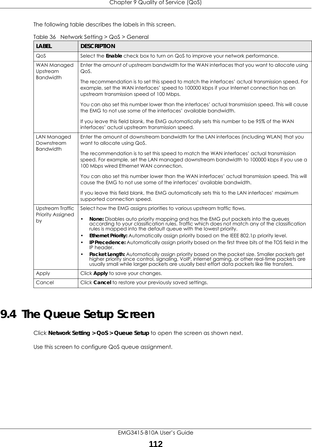 Chapter 9 Quality of Service (QoS)EMG3415-B10A User’s Guide112The following table describes the labels in this screen. 9.4  The Queue Setup ScreenClick Network Setting &gt; QoS &gt; Queue Setup to open the screen as shown next. Use this screen to configure QoS queue assignment. Table 36   Network Setting &gt; QoS &gt; GeneralLABEL DESCRIPTIONQoS Select the Enable check box to turn on QoS to improve your network performance. WAN Managed Upstream Bandwidth Enter the amount of upstream bandwidth for the WAN interfaces that you want to allocate using QoS. The recommendation is to set this speed to match the interfaces’ actual transmission speed. For example, set the WAN interfaces’ speed to 100000 kbps if your Internet connection has an upstream transmission speed of 100 Mbps.        You can also set this number lower than the interfaces’ actual transmission speed. This will cause the EMG to not use some of the interfaces’ available bandwidth.If you leave this field blank, the EMG automatically sets this number to be 95% of the WAN interfaces’ actual upstream transmission speed.LAN Managed Downstream Bandwidth Enter the amount of downstream bandwidth for the LAN interfaces (including WLAN) that you want to allocate using QoS. The recommendation is to set this speed to match the WAN interfaces’ actual transmission speed. For example, set the LAN managed downstream bandwidth to 100000 kbps if you use a 100 Mbps wired Ethernet WAN connection.        You can also set this number lower than the WAN interfaces’ actual transmission speed. This will cause the EMG to not use some of the interfaces’ available bandwidth.If you leave this field blank, the EMG automatically sets this to the LAN interfaces’ maximum supported connection speed.Upstream Traffic Priority Assigned bySelect how the EMG assigns priorities to various upstream traffic flows.•None: Disables auto priority mapping and has the EMG put packets into the queues according to your classification rules. Traffic which does not match any of the classification rules is mapped into the default queue with the lowest priority.•Ethernet Priority: Automatically assign priority based on the IEEE 802.1p priority level.•IP Precedence: Automatically assign priority based on the first three bits of the TOS field in the IP header.•Packet Length: Automatically assign priority based on the packet size. Smaller packets get higher priority since control, signaling, VoIP, internet gaming, or other real-time packets are usually small while larger packets are usually best effort data packets like file transfers.Apply Click Apply to save your changes.Cancel Click Cancel to restore your previously saved settings.