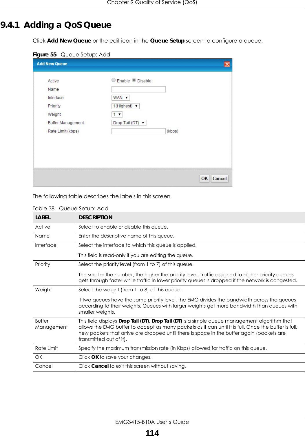 Chapter 9 Quality of Service (QoS)EMG3415-B10A User’s Guide1149.4.1  Adding a QoS Queue Click Add New Queue or the edit icon in the Queue Setup screen to configure a queue. Figure 55   Queue Setup: Add The following table describes the labels in this screen.  Table 38   Queue Setup: AddLABEL DESCRIPTIONActive Select to enable or disable this queue.Name Enter the descriptive name of this queue.Interface Select the interface to which this queue is applied.This field is read-only if you are editing the queue.Priority Select the priority level (from 1 to 7) of this queue.The smaller the number, the higher the priority level. Traffic assigned to higher priority queues gets through faster while traffic in lower priority queues is dropped if the network is congested.Weight Select the weight (from 1 to 8) of this queue. If two queues have the same priority level, the EMG divides the bandwidth across the queues according to their weights. Queues with larger weights get more bandwidth than queues with smaller weights.Buffer ManagementThis field displays Drop Tail (DT). Drop Tail (DT) is a simple queue management algorithm that allows the EMG buffer to accept as many packets as it can until it is full. Once the buffer is full, new packets that arrive are dropped until there is space in the buffer again (packets are transmitted out of it). Rate Limit Specify the maximum transmission rate (in Kbps) allowed for traffic on this queue.OK Click OK to save your changes.Cancel Click Cancel to exit this screen without saving.